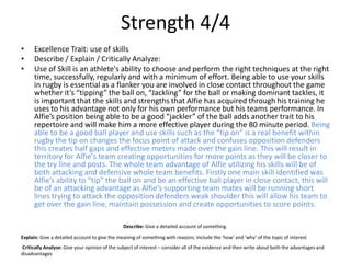 Strength 4/4
• Excellence Trait: use of skills
• Describe / Explain / Critically Analyze:
• Use of Skill is an athlete's ability to choose and perform the right techniques at the right
time, successfully, regularly and with a minimum of effort. Being able to use your skills
in rugby is essential as a flanker you are involved in close contact throughout the game
whether it’s “tipping” the ball on, “Jackling” for the ball or making dominant tackles, it
is important that the skills and strengths that Alfie has acquired through his training he
uses to his advantage not only for his own performance but his teams performance. In
Alfie’s position being able to be a good “jackler” of the ball adds another trait to his
repertoire and will make him a more effective player during the 80 minute period. Being
able to be a good ball player and use skills such as the “tip on” is a real benefit within
rugby the tip on changes the focus point of attack and confuses opposition defenders
this creates half gaps and effective meters made over the gain line. This will result in
territory for Alfie's team creating opportunities for more points as they will be closer to
the try line and posts. The whole team advantage of Alfie utilizing his skills will be of
both attacking and defensive whole team benefits. Firstly one main skill identified was
Alfie’s ability to “tip” the ball on and be an effective ball player in close contact, this will
be of an attacking advantage as Alfie’s supporting team mates will be running short
lines trying to attack the opposition defenders weak shoulder this will allow his team to
get over the gain line, maintain possession and create opportunities to score points.
Describe: Give a detailed account of something
Explain: Give a detailed account to give the meaning of something with reasons. Include the ‘how’ and ‘why’ of the topic of interest
Critically Analyse: Give your opinion of the subject of interest – consider all of the evidence and then write about both the advantages and
disadvantages
 