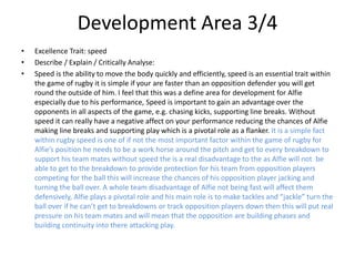 Development Area 3/4
• Excellence Trait: speed
• Describe / Explain / Critically Analyse:
• Speed is the ability to move the body quickly and efficiently, speed is an essential trait within
the game of rugby it is simple if your are faster than an opposition defender you will get
round the outside of him. I feel that this was a define area for development for Alfie
especially due to his performance, Speed is important to gain an advantage over the
opponents in all aspects of the game, e.g. chasing kicks, supporting line breaks. Without
speed it can really have a negative affect on your performance reducing the chances of Alfie
making line breaks and supporting play which is a pivotal role as a flanker. It is a simple fact
within rugby speed is one of if not the most important factor within the game of rugby for
Alfie’s position he needs to be a work horse around the pitch and get to every breakdown to
support his team mates without speed the is a real disadvantage to the as Alfie will not be
able to get to the breakdown to provide protection for his team from opposition players
competing for the ball this will increase the chances of his opposition player jacking and
turning the ball over. A whole team disadvantage of Alfie not being fast will affect them
defensively, Alfie plays a pivotal role and his main role is to make tackles and “jackle” turn the
ball over if he can’t get to breakdowns or track opposition players down then this will put real
pressure on his team mates and will mean that the opposition are building phases and
building continuity into there attacking play.
 
