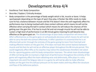 Development Area 4/4
• Excellence Trait: Body Composition
• Describe / Explain / Critically Analyze:
• Body composition is the percentage of body weight which is fat, muscle or bone. It helps
sportspeople depending on the type of sport they play. A flanker like Alfie needs to make
sure he has a balance between muscle and fat if he doesn’t then this will negatively affect his
performance due to being involved with close contact collision which means he will not be
effective when carrying the ball in contact which means he will reduce the chances of him
getting over the gain line, if he has to much fat and not enough muscle he will not be able to
sustain a high level of performance in an 80 minute game meaning his will become less
effective as the game goes on. The disadvantage of poor body composition will mean that
Alfie's effectiveness as the game goes on will gradually decrease which means he will not be
able to carry the ball into contact effectively, in Alfie's position it is essential that he is an
effective ball carrier through the entirety of the game giving his team front foot ball and
making effective meters on the gain line, if he does not have the correct balance between
muscle and fat then he will not be an effective player throughout the 80 minute period. This
could negatively affect Alfie as his coaches may notice this weaknesses therefore not select
him for upcoming games until his body composition improves. The whole team disadvantage
of Alfie not being able to maintain a high level of performance throughout the entirety of the
game will negatively affect the team attacking wise and defensively, Alfie plays in a very
important role and if he fatigues late on in a game he will not be able to make effective
tackles on the gain line this will put pressure on his team mates and may affect the structure
and flow of the defensive pattern.
 