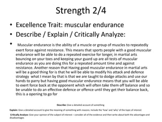 Strength 2/4
• Excellence Trait: muscular endurance
• Describe / Explain / Critically Analyze:
• Muscular endurance is the ability of a muscle or group of muscles to repeatedly
exert force against resistance. This means that sports people with a good muscular
endurance will be able to do a repeated exercise for longer, in martial arts
bouncing on your toes and keeping your guard up are all tests of muscular
endurance as you are doing this for a repeated amount time and against
resistance. Another reason that Having good muscular endurance in martial arts
will be a good thing for is that he will be able to modify his attack and defence
strategy what I mean by that is that we are taught to dodge attacks and use our
hands to parry but having good muscular endurance means that you will be able
to exert force back at the opponent which will often take them off balance and so
be unable to do an effective defence or offence until they get their balance back,
this is a opening to go for
Describe: Give a detailed account of something
Explain: Give a detailed account to give the meaning of something with reasons. Include the ‘how’ and ‘why’ of the topic of interest
Critically Analyse: Give your opinion of the subject of interest – consider all of the evidence and then write about both the advantages and
disadvantages
 