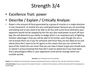 Strength 3/4
• Excellence Trait: power
• Describe / Explain / Critically Analyze:
• Power is the amount of force generated by a group of muscles in a single direction
in one movement. In martial arts you need good power because you are punching
and kicking and so you need to be able to do this with some force otherwise your
opponent would not be stopped by the hits you also need power to push off your
legs this will determine you ability to dodge which is an important part of fighting.
Another advantage is that you will be able to hit harder, even though the aim is
not to knock them out if you hit someone with force they are less likely to try and
attack (they don’t want to be hit again) so this means that you can control the
pace of the match this can mean that you can slow it down to get your breath back
or speed it up buy knowing that they don’t want to attack but if you have done
that a physiological effect in your opponents mind will be revenge which can
escalate quickly
Describe: Give a detailed account of something
Explain: Give a detailed account to give the meaning of something with reasons. Include the ‘how’ and ‘why’ of the topic of interest
Critically Analyse: Give your opinion of the subject of interest – consider all of the evidence and then write about both the advantages and
disadvantages
 