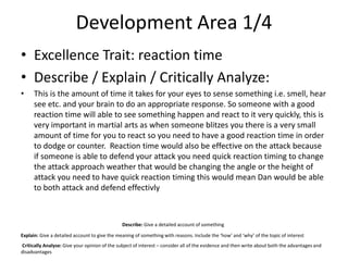 Development Area 1/4
• Excellence Trait: reaction time
• Describe / Explain / Critically Analyze:
• This is the amount of time it takes for your eyes to sense something i.e. smell, hear
see etc. and your brain to do an appropriate response. So someone with a good
reaction time will able to see something happen and react to it very quickly, this is
very important in martial arts as when someone blitzes you there is a very small
amount of time for you to react so you need to have a good reaction time in order
to dodge or counter. Reaction time would also be effective on the attack because
if someone is able to defend your attack you need quick reaction timing to change
the attack approach weather that would be changing the angle or the height of
attack you need to have quick reaction timing this would mean Dan would be able
to both attack and defend effectivly
Describe: Give a detailed account of something
Explain: Give a detailed account to give the meaning of something with reasons. Include the ‘how’ and ‘why’ of the topic of interest
Critically Analyse: Give your opinion of the subject of interest – consider all of the evidence and then write about both the advantages and
disadvantages
 