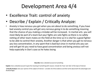 Development Area 4/4
• Excellence Trait: control of anxiety
• Describe / Explain / Critically Analyze:
• Anxiety is how nervous you get when you are about to do something, if you have
bad anxiety control you will get very nervous going in to do something meaning
that the chance of you making a mistake will be increased. In martial arts you will
most likely be part of a team but your fights are solo fights so there is no safety
netting of other team mates on the field at the time so it is vital for a good fighter
to be able to control their anxiety. Another danger is that when you get to nervous
you loss concentration, in any sport that is bad but since in martial arts you can
and will get hit you need to have good concentration and being anxious will not
help especially in Dan's case as he hates losing
Describe: Give a detailed account of something
Explain: Give a detailed account to give the meaning of something with reasons. Include the ‘how’ and ‘why’ of the topic of interest
Critically Analyse: Give your opinion of the subject of interest – consider all of the evidence and then write about both the advantages and
disadvantages
 