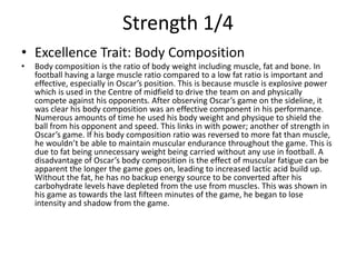 Strength 1/4
• Excellence Trait: Body Composition
• Body composition is the ratio of body weight including muscle, fat and bone. In
football having a large muscle ratio compared to a low fat ratio is important and
effective, especially in Oscar’s position. This is because muscle is explosive power
which is used in the Centre of midfield to drive the team on and physically
compete against his opponents. After observing Oscar’s game on the sideline, it
was clear his body composition was an effective component in his performance.
Numerous amounts of time he used his body weight and physique to shield the
ball from his opponent and speed. This links in with power; another of strength in
Oscar’s game. If his body composition ratio was reversed to more fat than muscle,
he wouldn’t be able to maintain muscular endurance throughout the game. This is
due to fat being unnecessary weight being carried without any use in football. A
disadvantage of Oscar’s body composition is the effect of muscular fatigue can be
apparent the longer the game goes on, leading to increased lactic acid build up.
Without the fat, he has no backup energy source to be converted after his
carbohydrate levels have depleted from the use from muscles. This was shown in
his game as towards the last fifteen minutes of the game, he began to lose
intensity and shadow from the game.
 