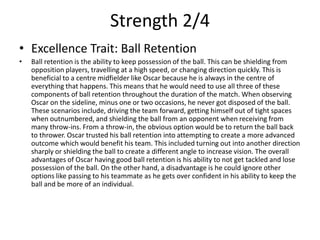 Strength 2/4
• Excellence Trait: Ball Retention
• Ball retention is the ability to keep possession of the ball. This can be shielding from
opposition players, travelling at a high speed, or changing direction quickly. This is
beneficial to a centre midfielder like Oscar because he is always in the centre of
everything that happens. This means that he would need to use all three of these
components of ball retention throughout the duration of the match. When observing
Oscar on the sideline, minus one or two occasions, he never got disposed of the ball.
These scenarios include, driving the team forward, getting himself out of tight spaces
when outnumbered, and shielding the ball from an opponent when receiving from
many throw-ins. From a throw-in, the obvious option would be to return the ball back
to thrower. Oscar trusted his ball retention into attempting to create a more advanced
outcome which would benefit his team. This included turning out into another direction
sharply or shielding the ball to create a different angle to increase vision. The overall
advantages of Oscar having good ball retention is his ability to not get tackled and lose
possession of the ball. On the other hand, a disadvantage is he could ignore other
options like passing to his teammate as he gets over confident in his ability to keep the
ball and be more of an individual.
 