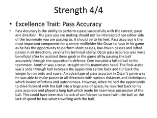 Strength 4/4
• Excellence Trait: Pass Accuracy
• Pass Accuracy is the ability to perform a pass successfully with the correct, pace
and direction. The pass you are making should not be intercepted nor either side
of the teammate you are passing to; it should be to his feet. Pass accuracy is the
most important component for a centre midfielder like Oscar to have in his game
as he has the opportunity to perform short passes, low driven passes and lofted
passes in all directions, varying his technical ability. Oscar pass accuracy was most
beneficial after he assisted three goals in the game all by passing the ball
accurately through the opposition’s defence. One included a lofted ball to his
teammate. Another was a cross, straight on his teammates head. The final assist
was a slide through ball between the opposition centre back and full back the
winger to run onto and score. An advantage of pass accuracy in Oscar’s game was
he was able to make passes in all directions with various distances and techniques
which looked effortless and autonomous. However, when he had the opportunity
to drive forward with the ball into a large area of space, he reverted back to his
pass accuracy and played a long ball which made his team lose possession of the
ball. This could have been due to lack of confidence to travel with the ball, or the
lack of speed he has when travelling with the ball.
 