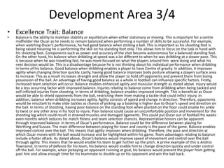 Development Area 3/4
• Excellence Trait: Balance
• Balance is the ability to maintain stability or equilibrium when either stationary or moving. This is important for a centre
midfielder like Oscar as he needs to remain balanced when performing a number of skills to be successful. For example,
when watching Oscar’s performance, he had good balance when striking a ball. This is important as his shooting foot is
being raised meaning he is performing the skill on his standing foot only. This allows him to focus on the task in hand with
his shooting foot. Components such as power and accuracy of the shot become autonomous for a balanced standing foot.
On the other hand, his balance when dribbling at speed was a lot different to when he was dribbling at a slower pace. This
is because when he was travelling fast, he was more focused on what the players around him were doing and what his
next decision would be. This is a disadvantage because he is not thinking about his individual performance when dribbling
in terms of his balance. Good balance when dribbling enables a player to have Centre of gravity. In addition, it improves
agility when changing direction quickly. Lastly, having good balance improves body posture allowing a players surface area
to increase. This as a result increases strength and allow the player to hold off opponents and prevent them from losing
possession of the ball. An advantage of having good balance as a whole in football can influence specific factors. Firstly,
increased team selection will occur. Balance enables enhanced agility and muscular strength as stated above. Injury would
be a less occurring factor with improved balance. Injuries relating to balance come from dribbling when being tackled and
self-inflicted injuries from shooting. In terms of dribbling, balance enables improved strength. This is beneficial as Oscar
would be able to shield opponents from the ball, restricting them from making a tackle that could inflict injury. In
addition, balance when dribbling increases agility. Agility consists of speed and change in direction. Therefore, opponents
would be reluctant to make slide tackles as chance of picking up a booking is higher due to Oscar’s speed and direction on
the ball. In terms of shooting, having poor balance on the standing foot when planted on the floor could enable his ankle
to twist or any other area in his foot to injure. Poor balance could cause an uncomfortable position and movement for the
shooting leg which could result in strained muscles and damaged ligaments. This could put Oscar out of football fro weeks
even months which reduces his match fitness and team selection chances. Representative honors can be apparent
through improved balance. In terms of Oscar’s performance. Balance could be the difference between playing for
Worthing and Sussex. The main difference between playing for town and county is the pace of the game. Balance enables
improved control over the ball. This means that agility improves when dribbling. Therefore, the pace and direction at
which Oscar moves with the ball would increase and be highlighted within his game. Team advantages relating to balance
include a faster attack. As stated above, Oscar’s balance would improve speed of movement and control over the ball
through agility. This means that he would enable his team to get further up the pitch. A prime example of this is Andros
Townsend. In terms of defence for his team, his balance would enable him to change direction quickly and under control
off the ball. For example, when jockeying an opponent running at goal, his balance would prevent the player from getting
past him and allow enough time for his teammate to double up on his opponent and win the ball back.
 