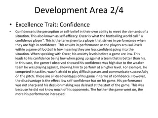 Development Area 2/4
• Excellence Trait: Confidence
• Confidence is the perception or self-belief in their own ability to meet the demands of a
situation. This also known as self-efficacy. Oscar is what the footballing world call “ a
confidence player”. This is the term given to a player that strives in performance when
they are high in confidence. This results in performance as the players arousal levels
within a game of football is low meaning they are less confident going into the
situation. When speaking with Oscar, his anxiety levels before a game are low. This
leads to his confidence being low when going up against a team that is better than his.
In this case, the gamer I observed showed his confidence was high due to the weaker
team he was playing against, allowing him to perform at a higher level. For example, he
competed in tackles, wasn’t afraid to play difficult passes and communicate successfully
on the pitch. These are all disadvantages of his game in terms of confidence. However,
the disadvantage is the effect low self-confidence has on his game. His performance
was not sharp and his decision making was delayed at the start of the game. This was
because he did not know much of his opponents. The further the game went on, the
more his performance increased.
 