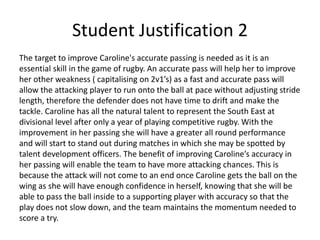 Student Justification 2
The target to improve Caroline's accurate passing is needed as it is an
essential skill in the game of rugby. An accurate pass will help her to improve
her other weakness ( capitalising on 2v1’s) as a fast and accurate pass will
allow the attacking player to run onto the ball at pace without adjusting stride
length, therefore the defender does not have time to drift and make the
tackle. Caroline has all the natural talent to represent the South East at
divisional level after only a year of playing competitive rugby. With the
improvement in her passing she will have a greater all round performance
and will start to stand out during matches in which she may be spotted by
talent development officers. The benefit of improving Caroline’s accuracy in
her passing will enable the team to have more attacking chances. This is
because the attack will not come to an end once Caroline gets the ball on the
wing as she will have enough confidence in herself, knowing that she will be
able to pass the ball inside to a supporting player with accuracy so that the
play does not slow down, and the team maintains the momentum needed to
score a try.
 