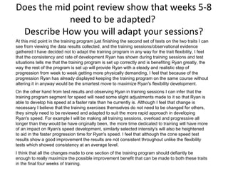 Does the mid point review show that weeks 5-8
need to be adapted?
Describe How you will adapt your sessions?
At this mid point in the training program just finishing the second set of tests on the two traits I can
see from viewing the data results collected, and the training sessions/observational evidence
gathered I have decided not to adapt the training program in any way for the trait flexibility, I feel
that the consistency and rate of development Ryan has shown during training sessions and test
situations tells me that the training program is set up correctly and is benefiting Ryan greatly, the
way the rest of the program is set up will provide Ryan with a steady and realistic step of
progression from week to week getting more physically demanding, I feel that because of the
progression Ryan has already displayed keeping the training program on the same course without
altering it in anyway would be the smartest move to maximize Ryan's flexibility development.
On the other hand from test results and observing Ryan in training sessions I can infer that the
training program segment for speed will need some slight adjustments made to it so that Ryan is
able to develop his speed at a faster rate than he currently is. Although I feel that change is
necessary I believe that the training exercises themselves do not need to be changed for others,
they simply need to be reviewed and adapted to suit the more rapid approach in developing
Ryan's speed. For example I will be making all training sessions, overload and progressive all
longer than they would be have originally been, the more time dedicated to training will have more
of an impact on Ryan's speed development, similarly selected intensity's will also be heightened
to aid in the faster progression time for Ryan's speed. I feel that although the cone speed test
results show a good improvement the results are not consistent throughout unlike the flexibility
tests which showed consistency at an average level.
I think that all the changes made to one section of the training program should defiantly be
enough to really maximize the possible improvement benefit that can be made to both these traits
in the final four weeks of training.
 