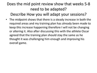 Does the mid point review show that weeks 5-8
need to be adapted?
Describe How you will adapt your sessions?
• The midpoint shows that there is a steady increase in both the
required areas and my training plan has already been made to
keep this increase happening therefore I will not be changing
or altering it. Also after discussing this with the athlete Oscar
agreed that the training plan should stay the same as he
thought it was challenging him enough and improving his
overall game.
 