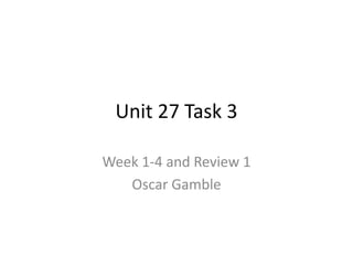 Unit 27 Task 3
Week 1-4 and Review 1
Oscar Gamble
 