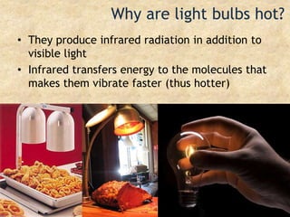 Why are light bulbs hot?They produce infrared radiation in addition to visible lightInfrared transfers energy to the molecules that makes them vibrate faster (thus hotter)