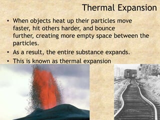 Thermal ExpansionWhen objects heat up their particles move faster, hit others harder, and bounce further, creating more empty space between the particles.As a result, the entire substance expands.This is known as thermal expansion