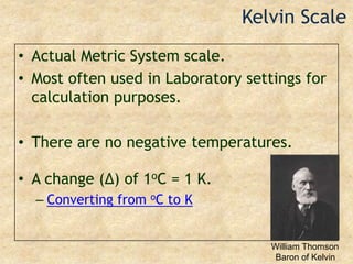 Kelvin ScaleActual Metric System scale.Most often used in Laboratory settings for calculation purposes.There are no negative temperatures.A change (Δ) of 1oC = 1 K.Converting from oC to KWilliam ThomsonBaron of Kelvin