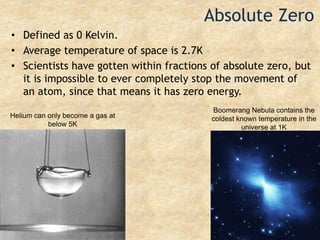 Absolute ZeroDefined as 0 Kelvin.Average temperature of space is 2.7KScientists have gotten within fractions of absolute zero, but it is impossible to ever completely stop the movement of an atom, since that means it has zero energy.Boomerang Nebula contains the coldest known temperature in the universe at 1KHelium can only become a gas at below 5K