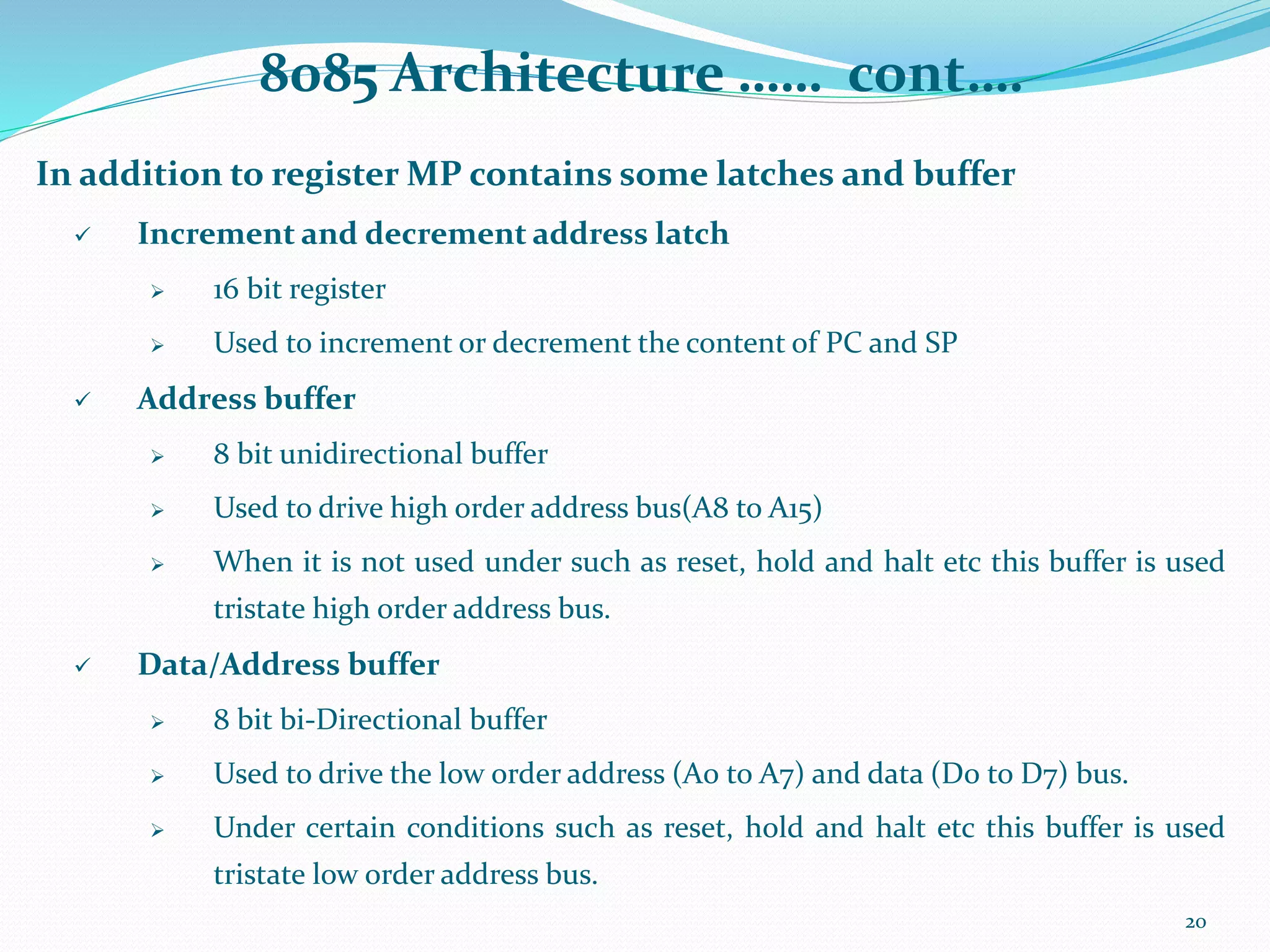 8085 Architecture …… cont….
In addition to register MP contains some latches and buffer
 Increment and decrement address latch
 16 bit register
 Used to increment or decrement the content of PC and SP
 Address buffer
 8 bit unidirectional buffer
 Used to drive high order address bus(A8 to A15)
 When it is not used under such as reset, hold and halt etc this buffer is used
tristate high order address bus.
 Data/Address buffer
 8 bit bi-Directional buffer
 Used to drive the low order address (A0 to A7) and data (D0 to D7) bus.
 Under certain conditions such as reset, hold and halt etc this buffer is used
tristate low order address bus.
20
 