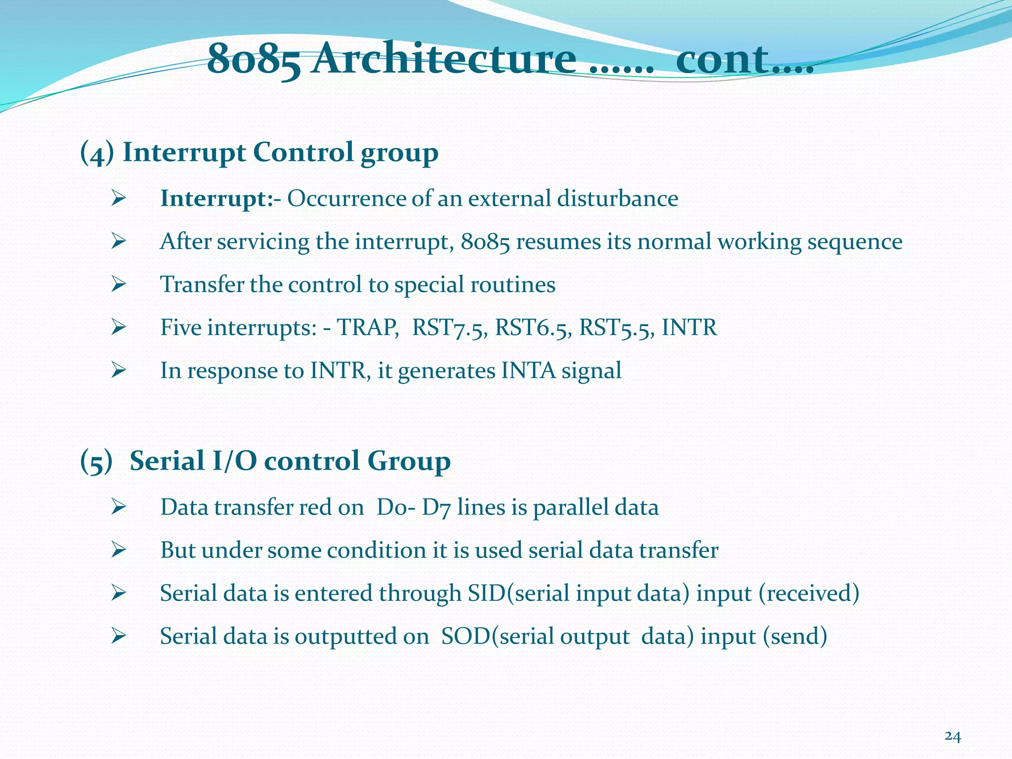 8085 Architecture …… cont….
24
(4) Interrupt Control group
 Interrupt:- Occurrence of an external disturbance
 After servicing the interrupt, 8085 resumes its normal working sequence
 Transfer the control to special routines
 Five interrupts: - TRAP, RST7.5, RST6.5, RST5.5, INTR
 In response to INTR, it generates INTA signal
(5) Serial I/O control Group
 Data transfer red on D0- D7 lines is parallel data
 But under some condition it is used serial data transfer
 Serial data is entered through SID(serial input data) input (received)
 Serial data is outputted on SOD(serial output data) input (send)
 