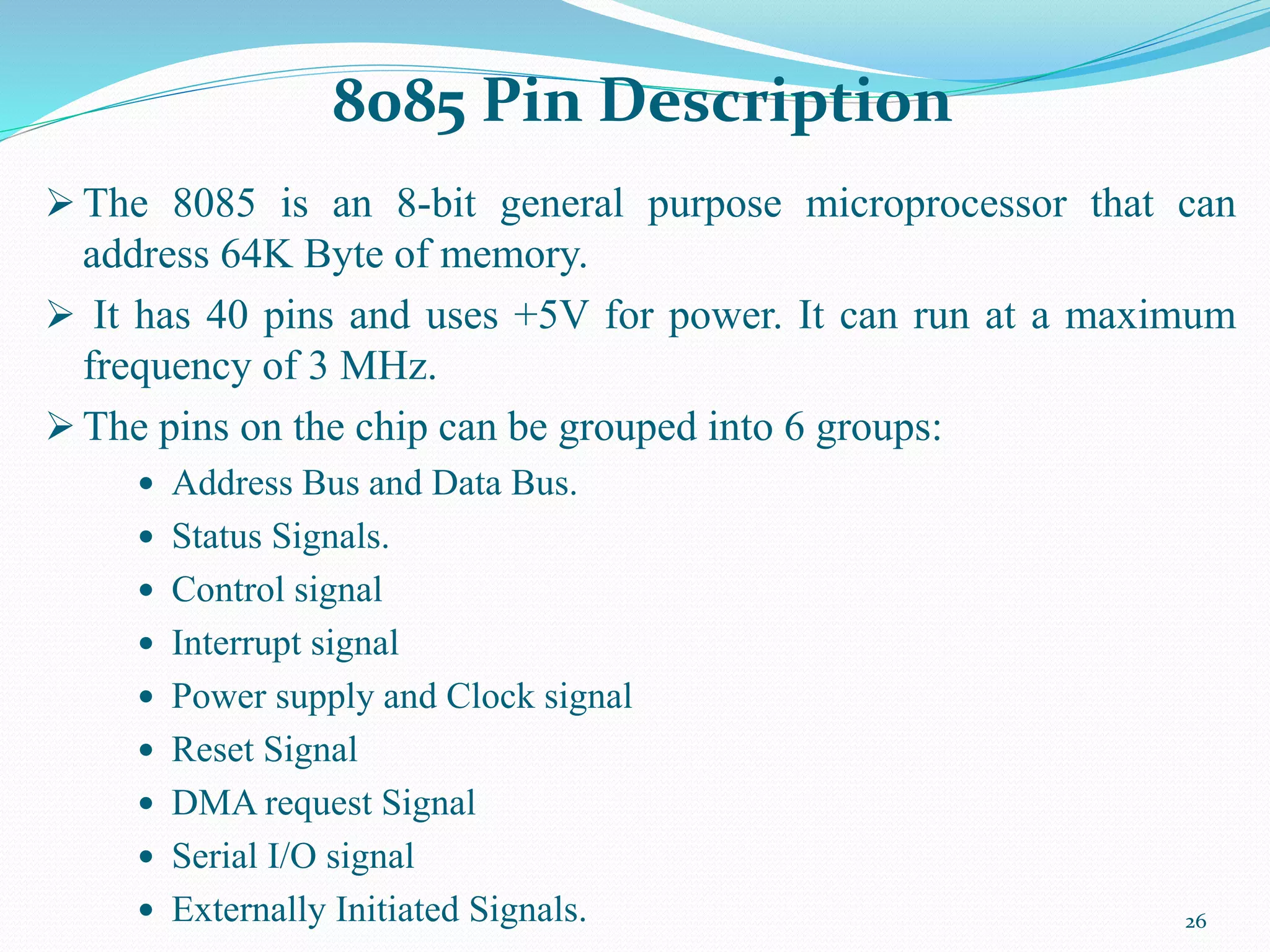 26
 The 8085 is an 8-bit general purpose microprocessor that can
address 64K Byte of memory.
 It has 40 pins and uses +5V for power. It can run at a maximum
frequency of 3 MHz.
 The pins on the chip can be grouped into 6 groups:
 Address Bus and Data Bus.
 Status Signals.
 Control signal
 Interrupt signal
 Power supply and Clock signal
 Reset Signal
 DMA request Signal
 Serial I/O signal
 Externally Initiated Signals.
8085 Pin Description
 