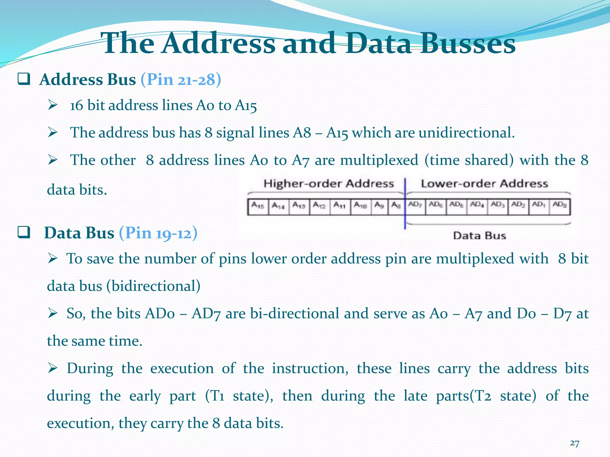 27
 Address Bus (Pin 21-28)
 16 bit address lines A0 to A15
 The address bus has 8 signal lines A8 – A15 which are unidirectional.
 The other 8 address lines A0 to A7 are multiplexed (time shared) with the 8
data bits.
 Data Bus (Pin 19-12)
 To save the number of pins lower order address pin are multiplexed with 8 bit
data bus (bidirectional)
 So, the bits AD0 – AD7 are bi-directional and serve as A0 – A7 and D0 – D7 at
the same time.
 During the execution of the instruction, these lines carry the address bits
during the early part (T1 state), then during the late parts(T2 state) of the
execution, they carry the 8 data bits.
The Address and Data Busses
 