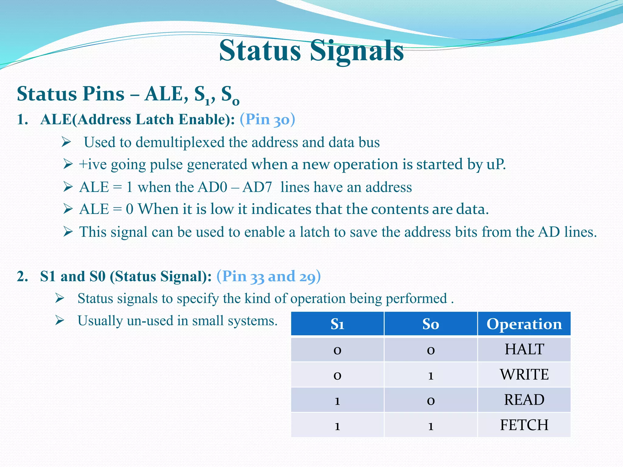 Status Signals
Status Pins – ALE, S1, S0
1. ALE(Address Latch Enable): (Pin 30)
 Used to demultiplexed the address and data bus
 +ive going pulse generated when a new operation is started by uP.
 ALE = 1 when the AD0 – AD7 lines have an address
 ALE = 0 When it is low it indicates that the contents are data.
 This signal can be used to enable a latch to save the address bits from the AD lines.
2. S1 and S0 (Status Signal): (Pin 33 and 29)
 Status signals to specify the kind of operation being performed .
 Usually un-used in small systems. S1 S0 Operation
0 0 HALT
0 1 WRITE
1 0 READ
1 1 FETCH
 