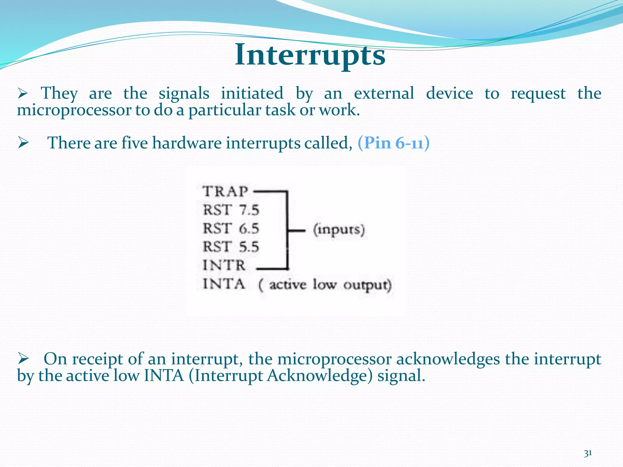 31
 They are the signals initiated by an external device to request the
microprocessor to do a particular task or work.
 There are five hardware interrupts called, (Pin 6-11)
 On receipt of an interrupt, the microprocessor acknowledges the interrupt
by the active low INTA (Interrupt Acknowledge) signal.
Interrupts
 