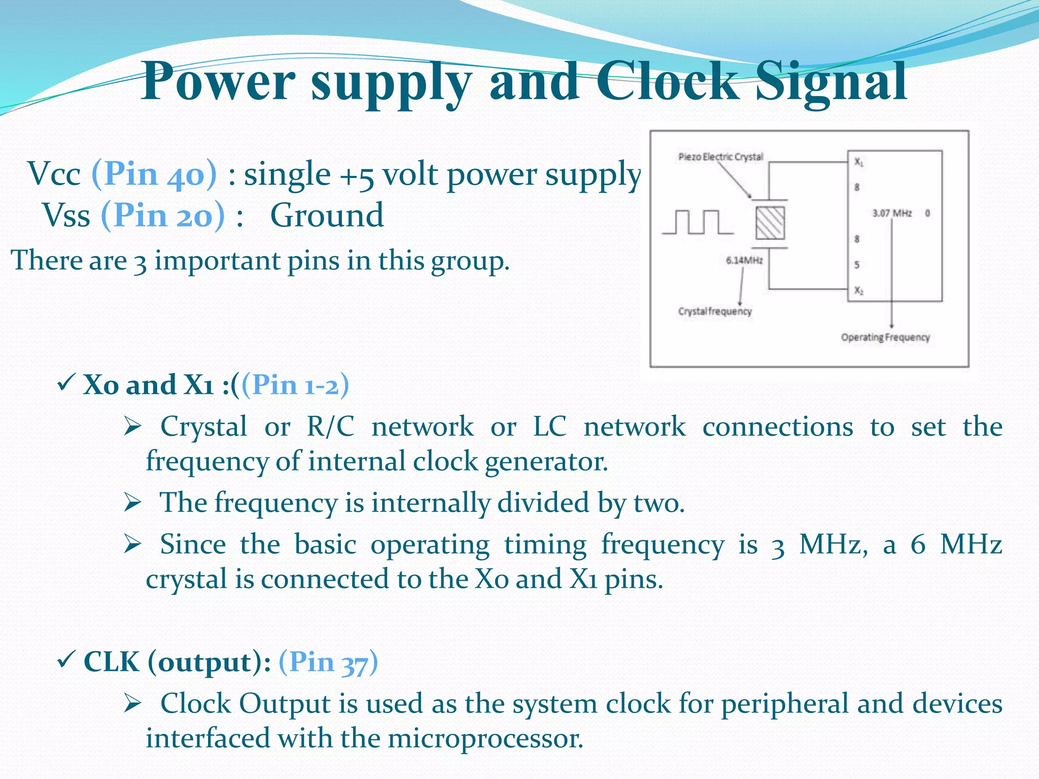Power supply and Clock Signal
Vcc (Pin 40) : single +5 volt power supply
Vss (Pin 20) : Ground
There are 3 important pins in this group.
 X0 and X1 :((Pin 1-2)
 Crystal or R/C network or LC network connections to set the
frequency of internal clock generator.
 The frequency is internally divided by two.
 Since the basic operating timing frequency is 3 MHz, a 6 MHz
crystal is connected to the X0 and X1 pins.
 CLK (output): (Pin 37)
 Clock Output is used as the system clock for peripheral and devices
interfaced with the microprocessor.
 