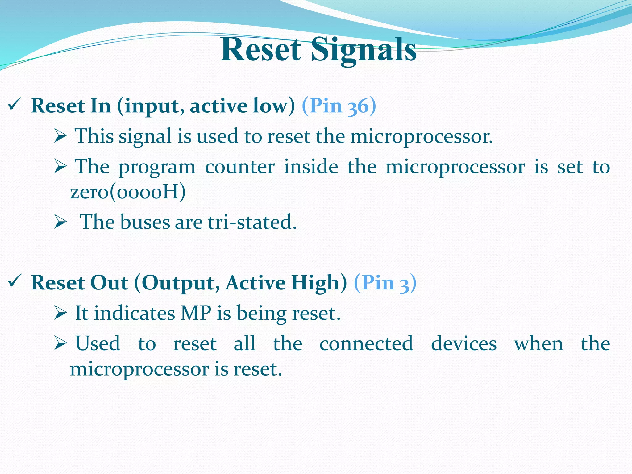 Reset Signals
 Reset In (input, active low) (Pin 36)
 This signal is used to reset the microprocessor.
 The program counter inside the microprocessor is set to
zero(0000H)
 The buses are tri-stated.
 Reset Out (Output, Active High) (Pin 3)
 It indicates MP is being reset.
 Used to reset all the connected devices when the
microprocessor is reset.
 