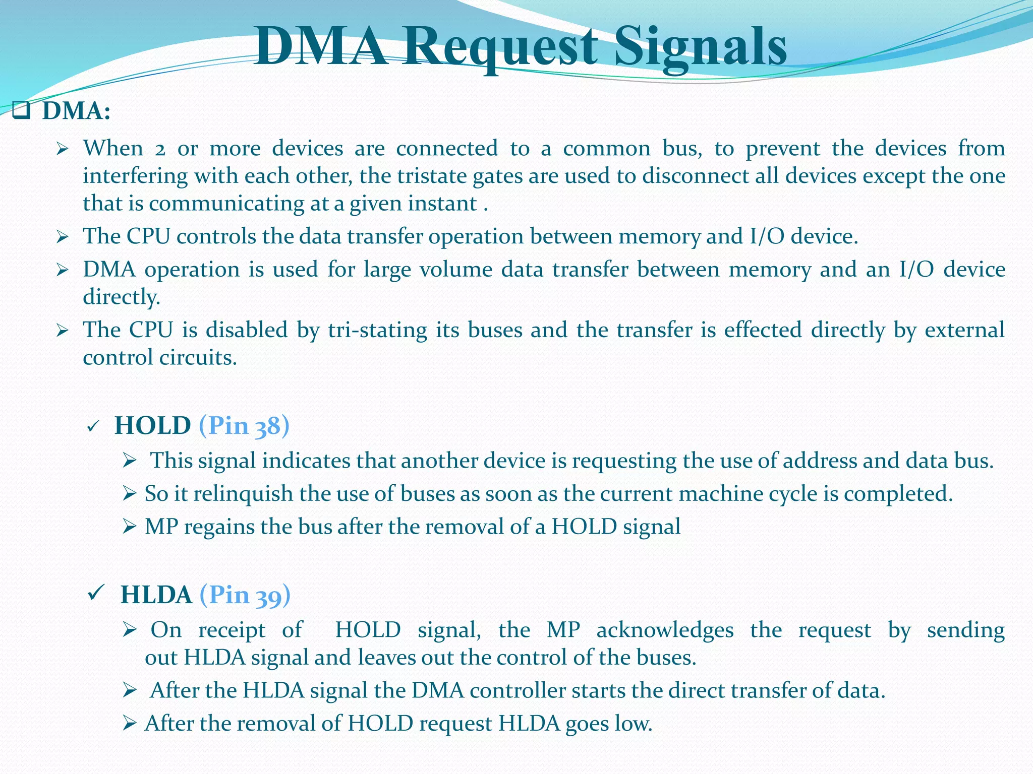 DMA Request Signals
 DMA:
 When 2 or more devices are connected to a common bus, to prevent the devices from
interfering with each other, the tristate gates are used to disconnect all devices except the one
that is communicating at a given instant .
 The CPU controls the data transfer operation between memory and I/O device.
 DMA operation is used for large volume data transfer between memory and an I/O device
directly.
 The CPU is disabled by tri-stating its buses and the transfer is effected directly by external
control circuits.
 HOLD (Pin 38)
 This signal indicates that another device is requesting the use of address and data bus.
 So it relinquish the use of buses as soon as the current machine cycle is completed.
 MP regains the bus after the removal of a HOLD signal
 HLDA (Pin 39)
 On receipt of HOLD signal, the MP acknowledges the request by sending
out HLDA signal and leaves out the control of the buses.
 After the HLDA signal the DMA controller starts the direct transfer of data.
 After the removal of HOLD request HLDA goes low.
 