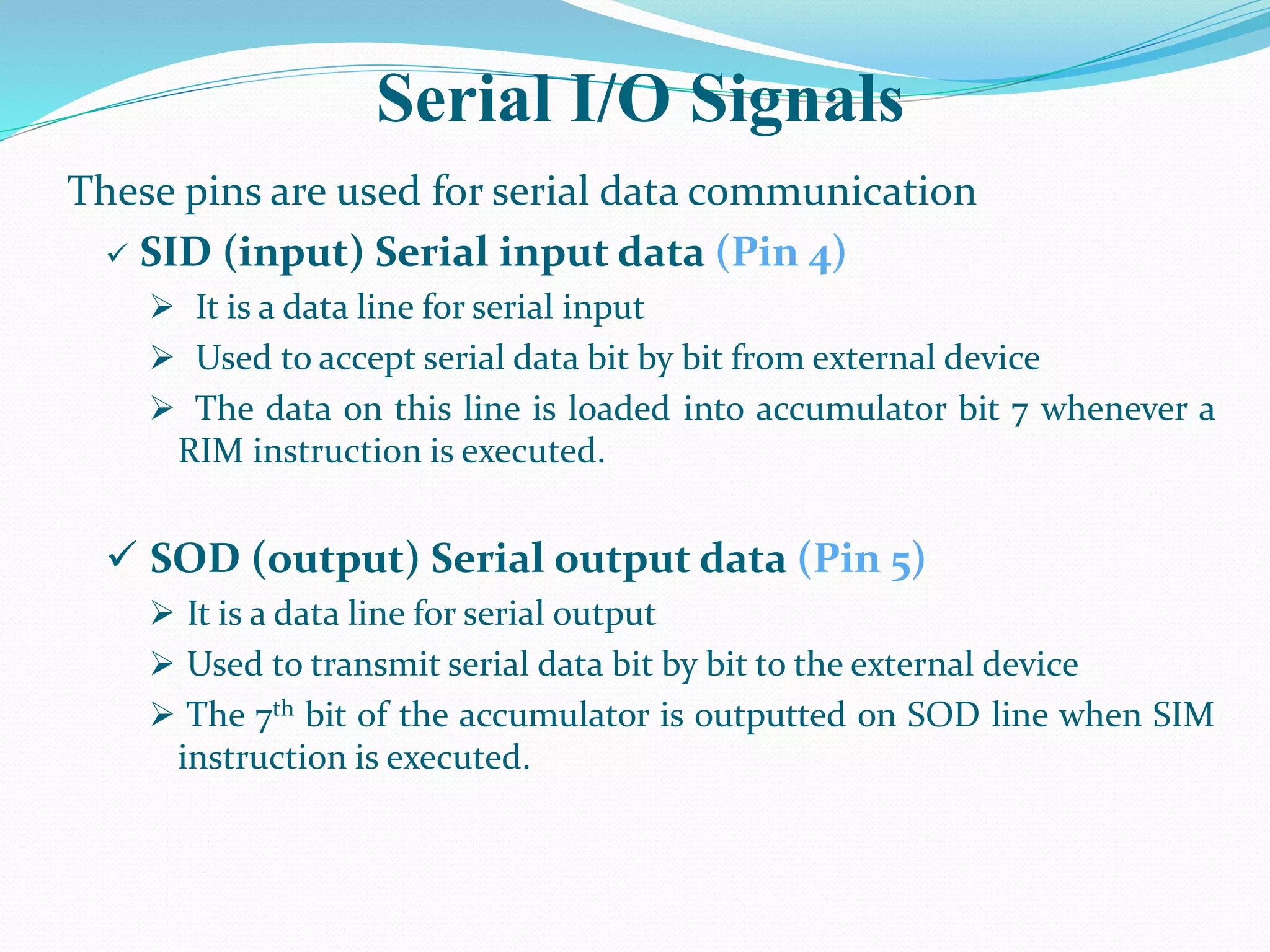 Serial I/O Signals
These pins are used for serial data communication
 SID (input) Serial input data (Pin 4)
 It is a data line for serial input
 Used to accept serial data bit by bit from external device
 The data on this line is loaded into accumulator bit 7 whenever a
RIM instruction is executed.
 SOD (output) Serial output data (Pin 5)
 It is a data line for serial output
 Used to transmit serial data bit by bit to the external device
 The 7th bit of the accumulator is outputted on SOD line when SIM
instruction is executed.
 