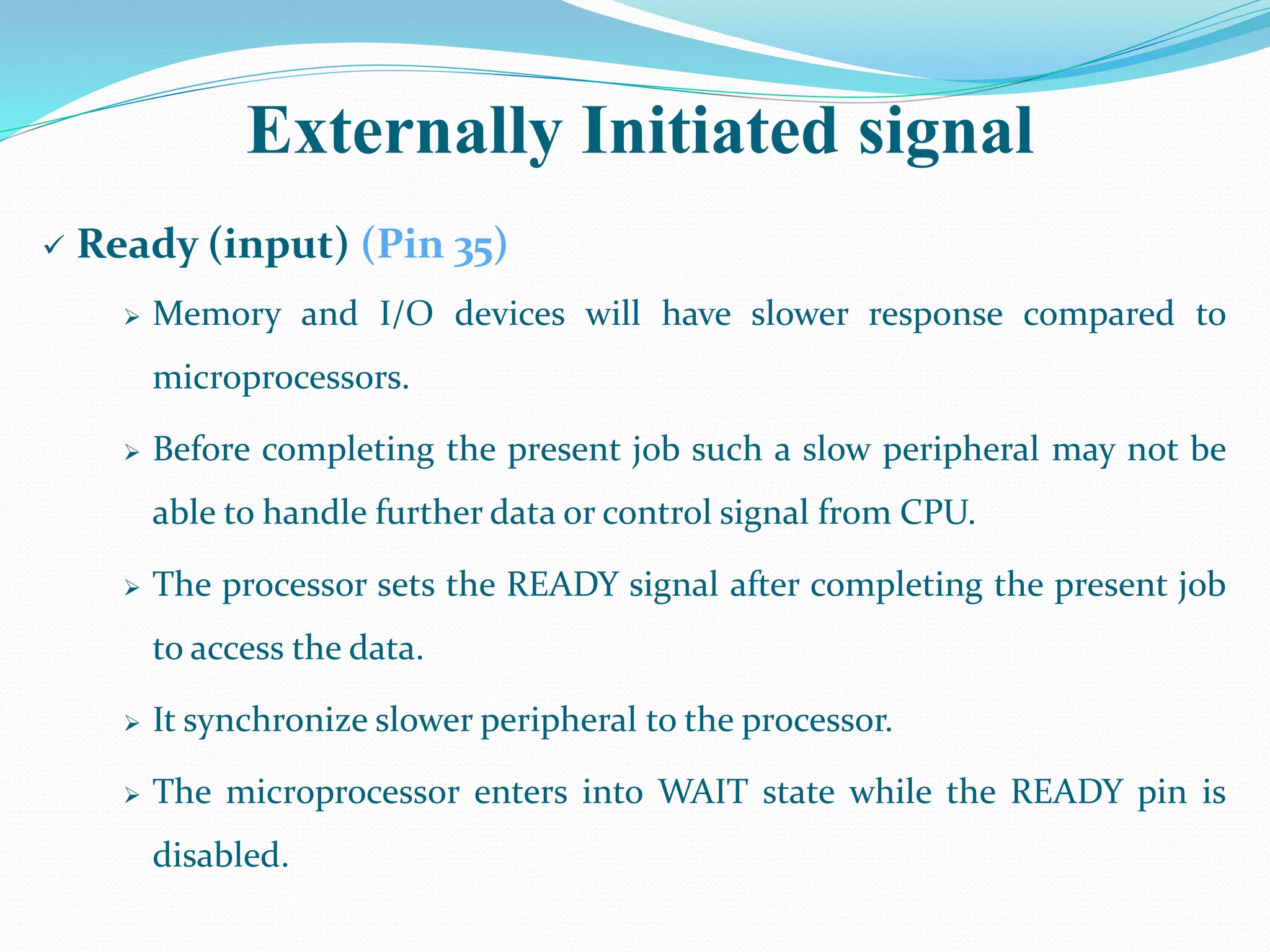 Externally Initiated signal
 Ready (input) (Pin 35)
 Memory and I/O devices will have slower response compared to
microprocessors.
 Before completing the present job such a slow peripheral may not be
able to handle further data or control signal from CPU.
 The processor sets the READY signal after completing the present job
to access the data.
 It synchronize slower peripheral to the processor.
 The microprocessor enters into WAIT state while the READY pin is
disabled.
 