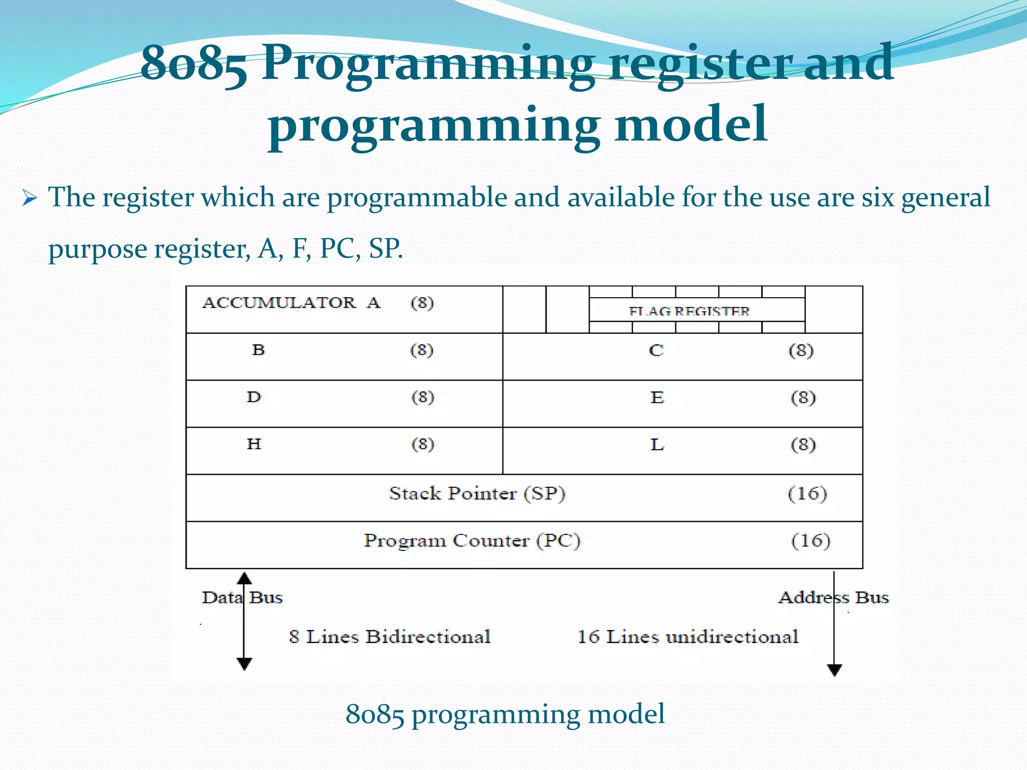 8085 Programming register and
programming model
 The register which are programmable and available for the use are six general
purpose register, A, F, PC, SP.
8085 programming model
 