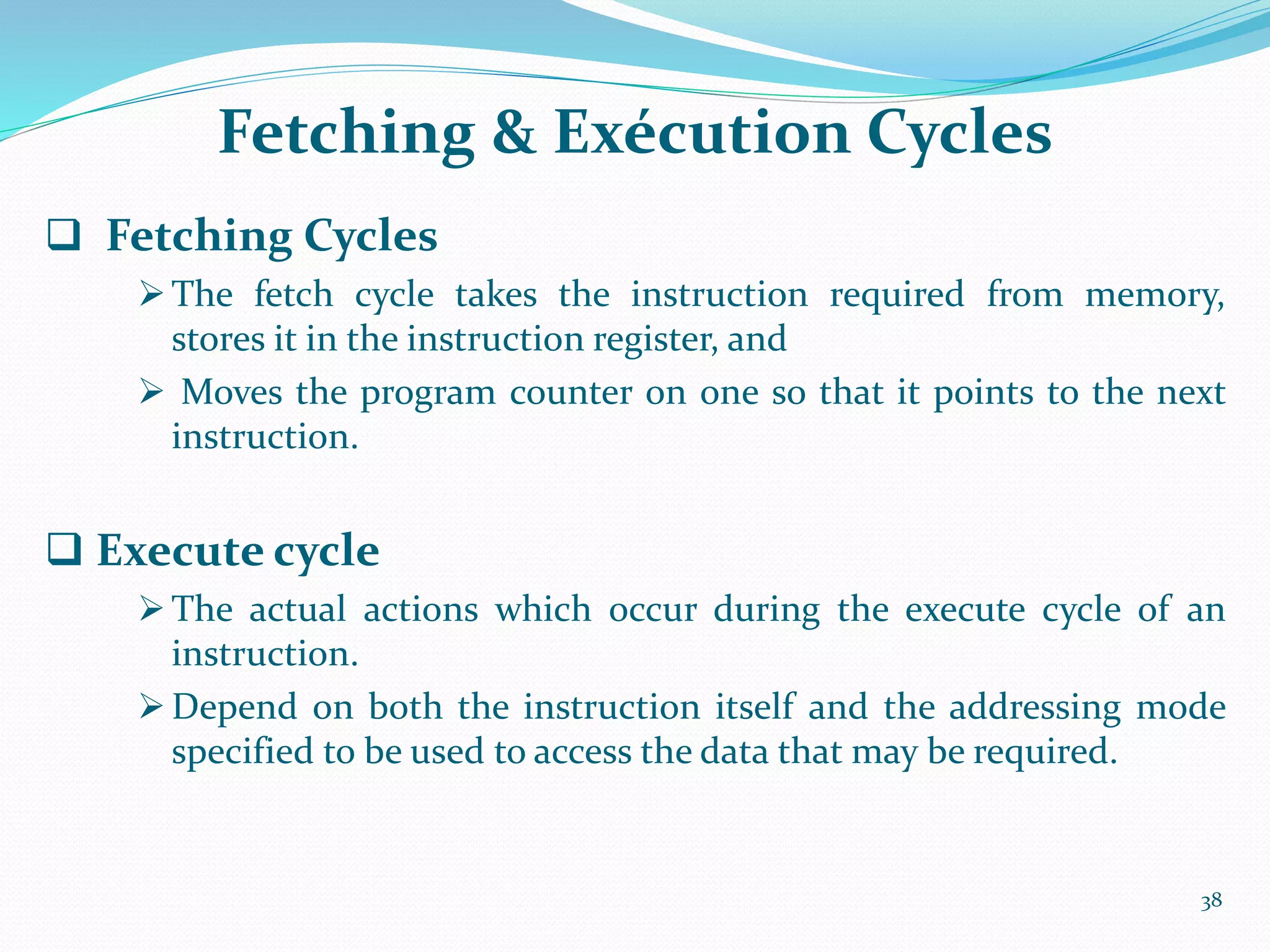 Fetching & Exécution Cycles
 Fetching Cycles
The fetch cycle takes the instruction required from memory,
stores it in the instruction register, and
 Moves the program counter on one so that it points to the next
instruction.
 Execute cycle
 The actual actions which occur during the execute cycle of an
instruction.
 Depend on both the instruction itself and the addressing mode
specified to be used to access the data that may be required.
38
 