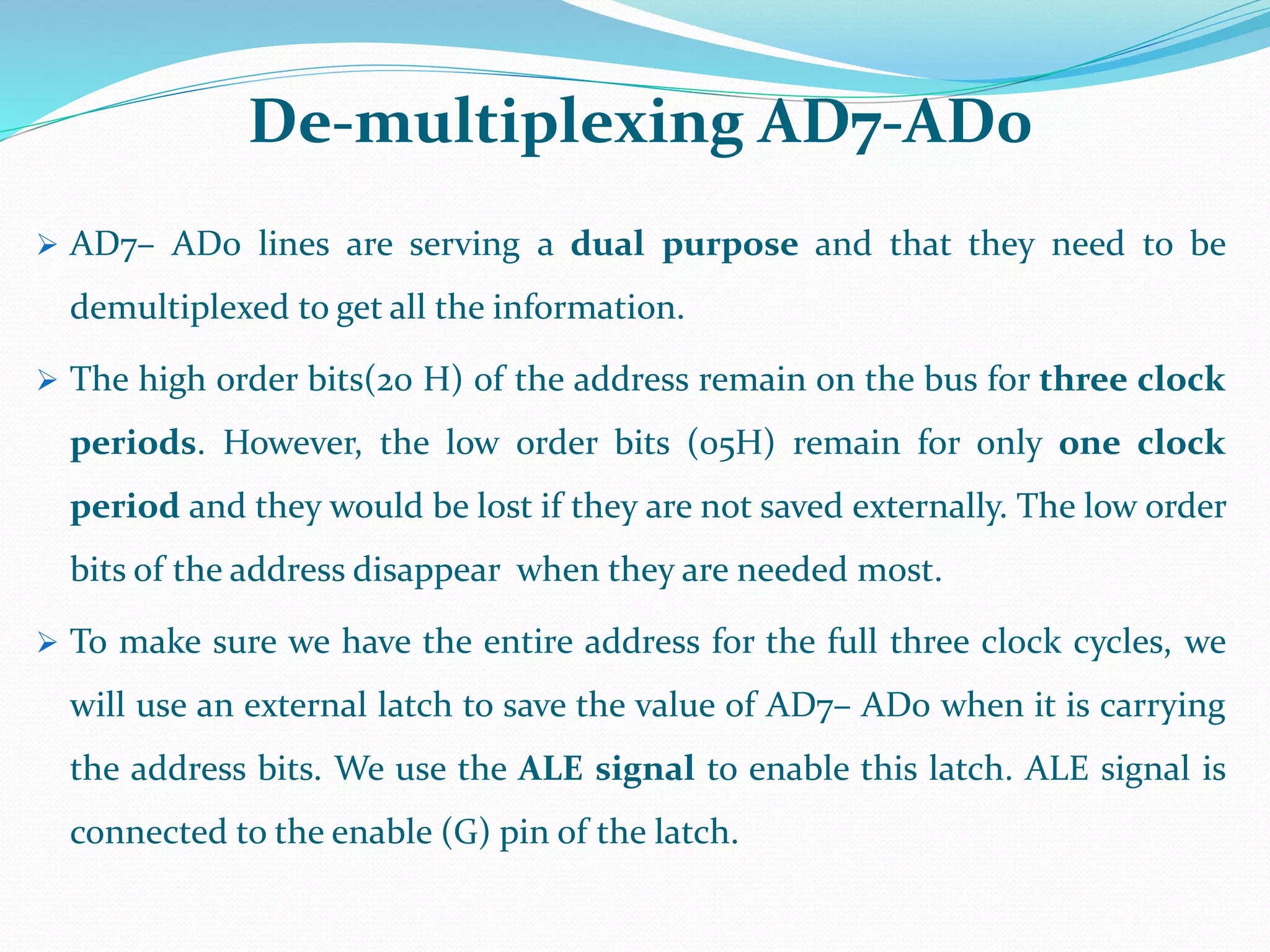 De-multiplexing AD7-AD0
 AD7– AD0 lines are serving a dual purpose and that they need to be
demultiplexed to get all the information.
 The high order bits(20 H) of the address remain on the bus for three clock
periods. However, the low order bits (05H) remain for only one clock
period and they would be lost if they are not saved externally. The low order
bits of the address disappear when they are needed most.
 To make sure we have the entire address for the full three clock cycles, we
will use an external latch to save the value of AD7– AD0 when it is carrying
the address bits. We use the ALE signal to enable this latch. ALE signal is
connected to the enable (G) pin of the latch.
 