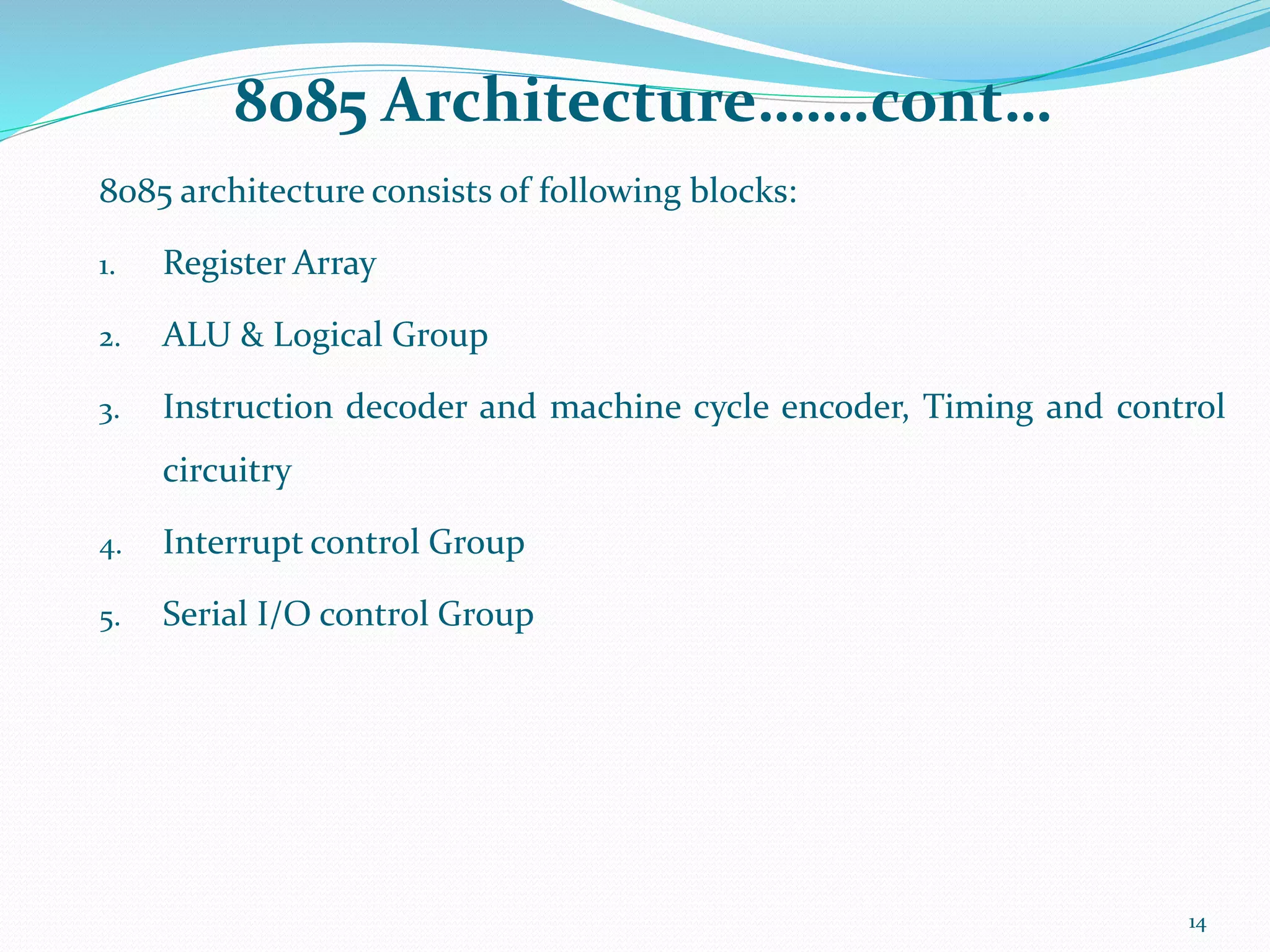 8085 Architecture…….cont…
8085 architecture consists of following blocks:
1. Register Array
2. ALU & Logical Group
3. Instruction decoder and machine cycle encoder, Timing and control
circuitry
4. Interrupt control Group
5. Serial I/O control Group
14
 
