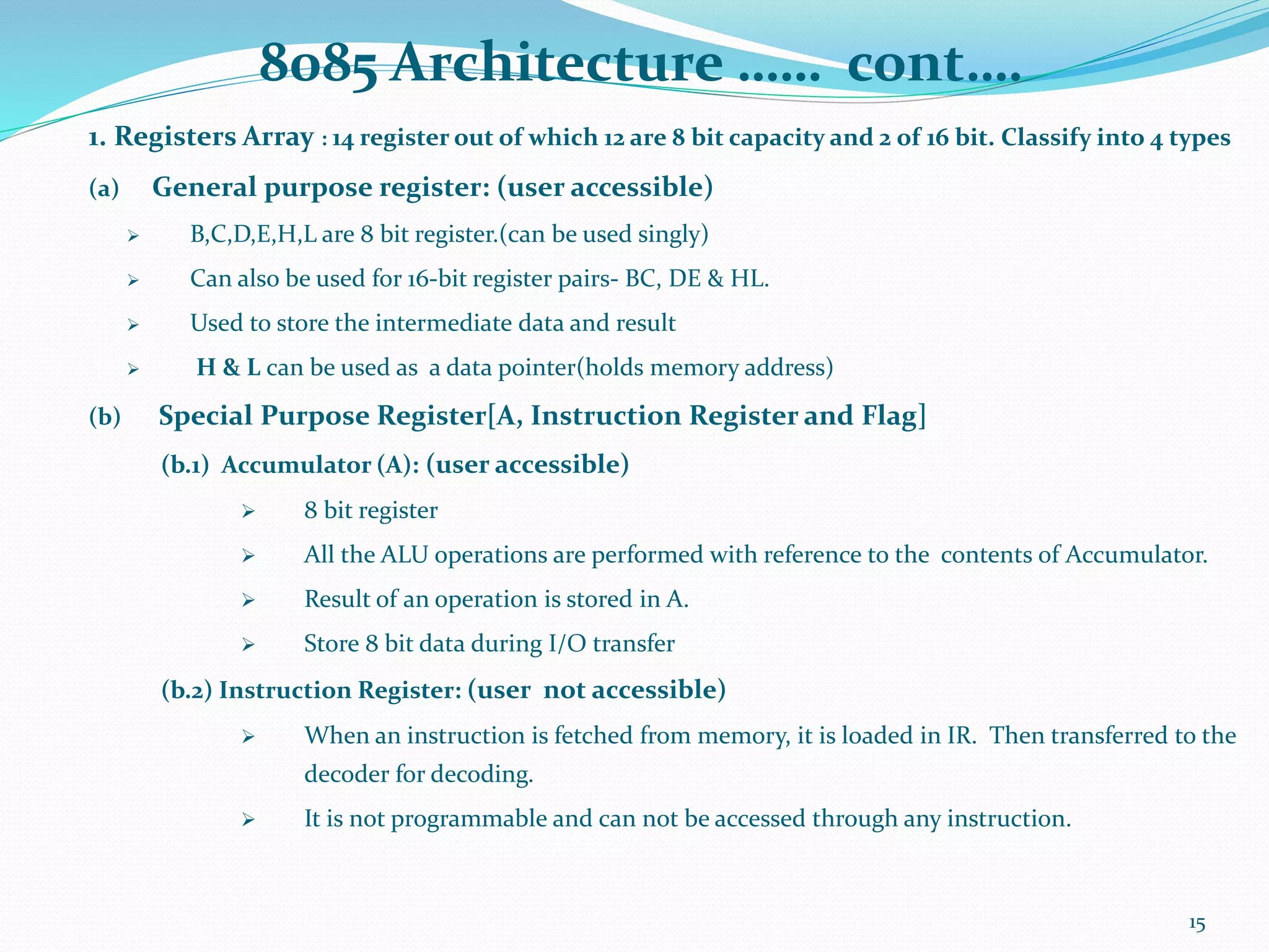 8085 Architecture …… cont….
1. Registers Array : 14 register out of which 12 are 8 bit capacity and 2 of 16 bit. Classify into 4 types
(a) General purpose register: (user accessible)
 B,C,D,E,H,L are 8 bit register.(can be used singly)
 Can also be used for 16-bit register pairs- BC, DE & HL.
 Used to store the intermediate data and result
 H & L can be used as a data pointer(holds memory address)
(b) Special Purpose Register[A, Instruction Register and Flag]
(b.1) Accumulator (A): (user accessible)
 8 bit register
 All the ALU operations are performed with reference to the contents of Accumulator.
 Result of an operation is stored in A.
 Store 8 bit data during I/O transfer
(b.2) Instruction Register: (user not accessible)
 When an instruction is fetched from memory, it is loaded in IR. Then transferred to the
decoder for decoding.
 It is not programmable and can not be accessed through any instruction.
15
 