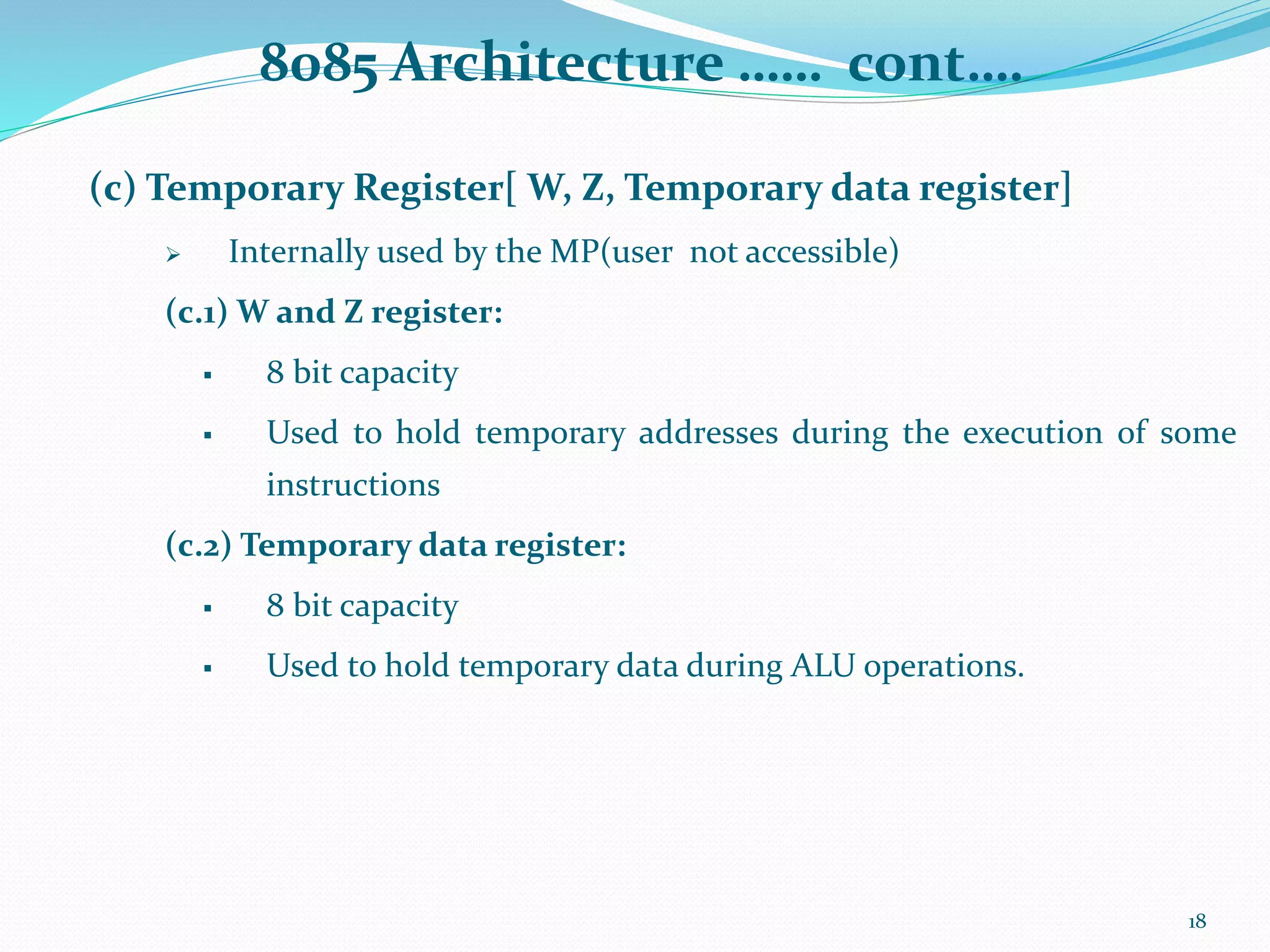 8085 Architecture …… cont….
(c) Temporary Register[ W, Z, Temporary data register]
 Internally used by the MP(user not accessible)
(c.1) W and Z register:
 8 bit capacity
 Used to hold temporary addresses during the execution of some
instructions
(c.2) Temporary data register:
 8 bit capacity
 Used to hold temporary data during ALU operations.
18
 