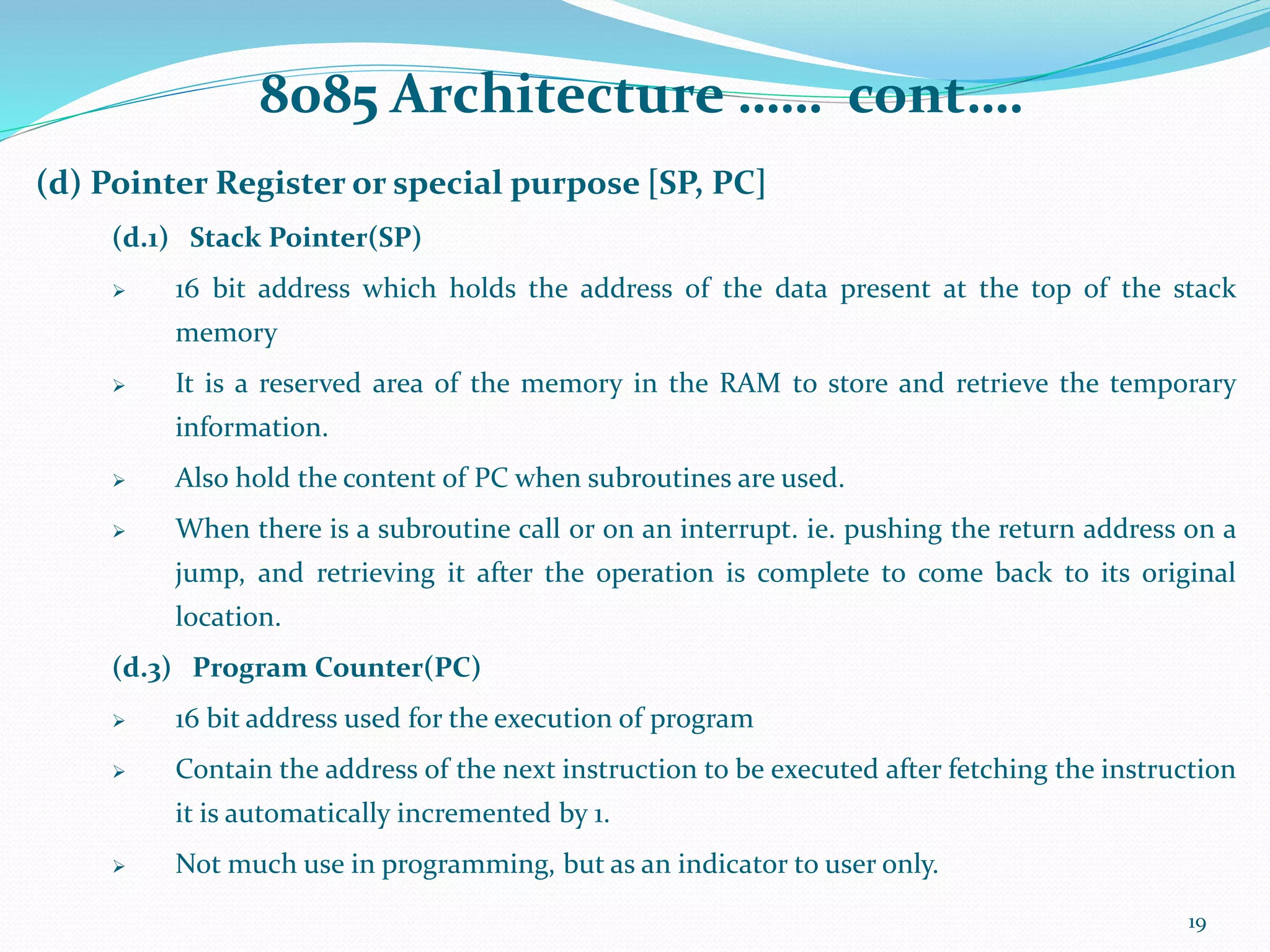8085 Architecture …… cont….
(d) Pointer Register or special purpose [SP, PC]
(d.1) Stack Pointer(SP)
 16 bit address which holds the address of the data present at the top of the stack
memory
 It is a reserved area of the memory in the RAM to store and retrieve the temporary
information.
 Also hold the content of PC when subroutines are used.
 When there is a subroutine call or on an interrupt. ie. pushing the return address on a
jump, and retrieving it after the operation is complete to come back to its original
location.
(d.3) Program Counter(PC)
 16 bit address used for the execution of program
 Contain the address of the next instruction to be executed after fetching the instruction
it is automatically incremented by 1.
 Not much use in programming, but as an indicator to user only.
19
 