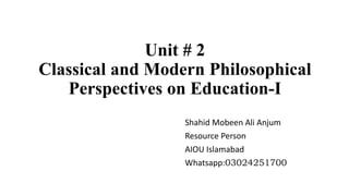 Unit # 2
Classical and Modern Philosophical
Perspectives on Education-I
Shahid Mobeen Ali Anjum
Resource Person
AIOU Islamabad
Whatsapp:03024251700
 