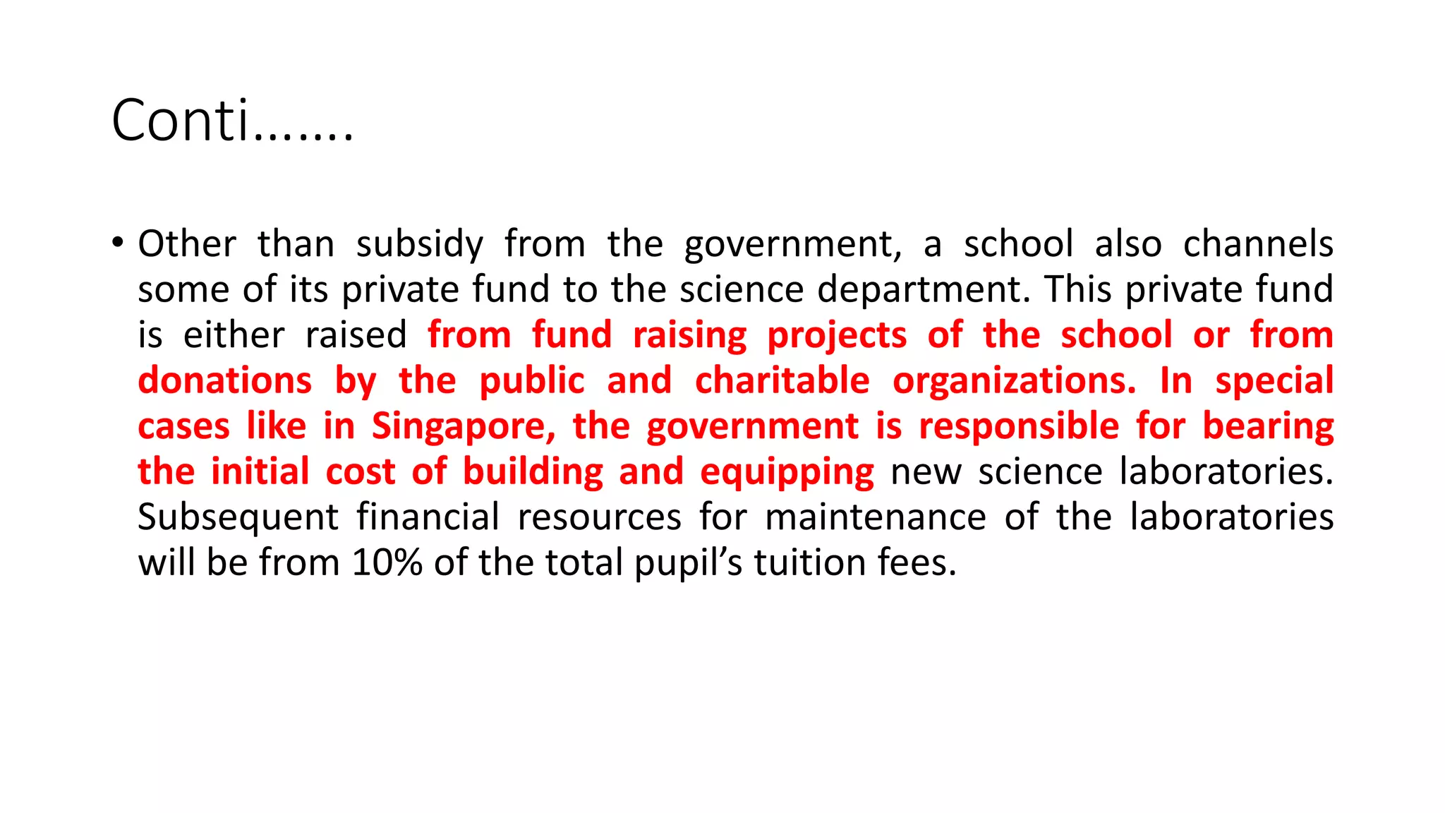 Conti…….
• Other than subsidy from the government, a school also channels
some of its private fund to the science department. This private fund
is either raised from fund raising projects of the school or from
donations by the public and charitable organizations. In special
cases like in Singapore, the government is responsible for bearing
the initial cost of building and equipping new science laboratories.
Subsequent financial resources for maintenance of the laboratories
will be from 10% of the total pupil’s tuition fees.
 