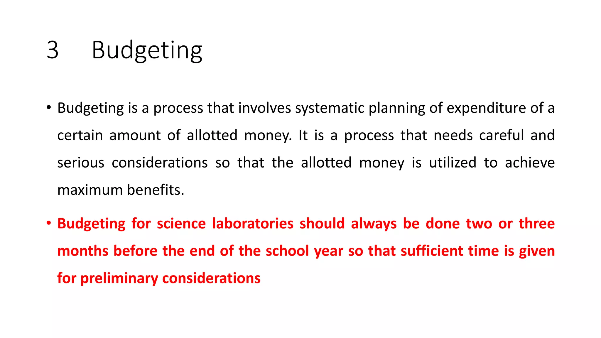 3 Budgeting
• Budgeting is a process that involves systematic planning of expenditure of a
certain amount of allotted money. It is a process that needs careful and
serious considerations so that the allotted money is utilized to achieve
maximum benefits.
• Budgeting for science laboratories should always be done two or three
months before the end of the school year so that sufficient time is given
for preliminary considerations
 