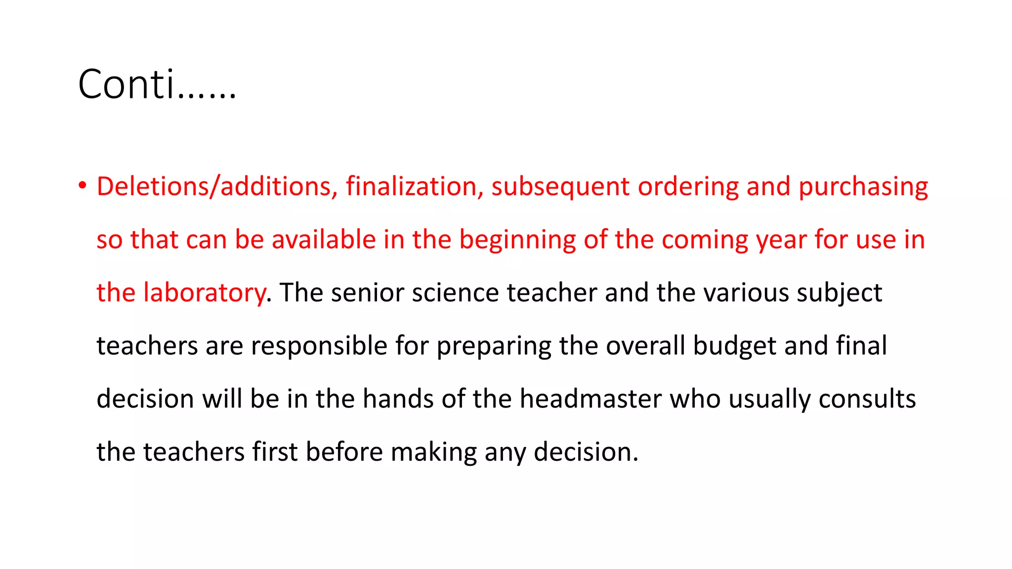 Conti……
• Deletions/additions, finalization, subsequent ordering and purchasing
so that can be available in the beginning of the coming year for use in
the laboratory. The senior science teacher and the various subject
teachers are responsible for preparing the overall budget and final
decision will be in the hands of the headmaster who usually consults
the teachers first before making any decision.
 