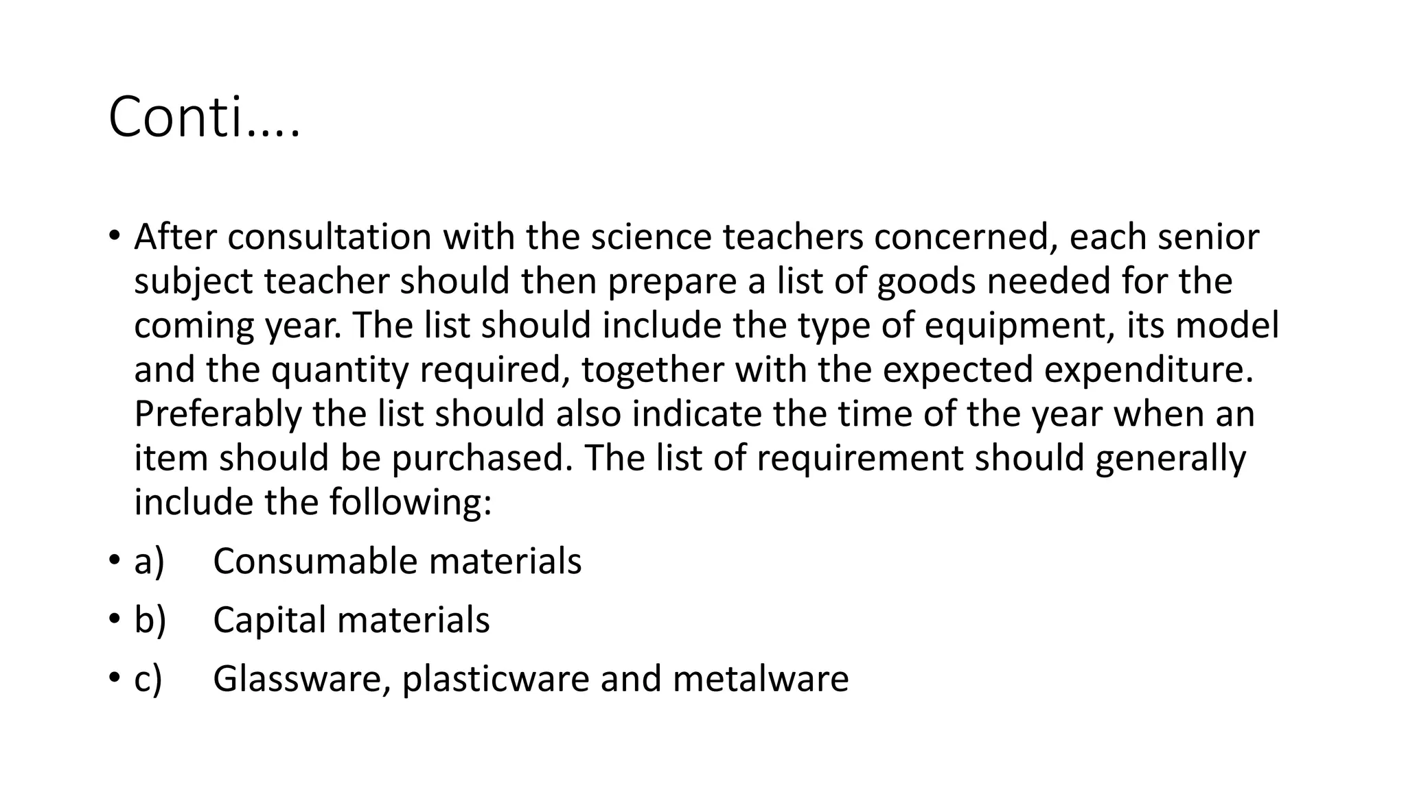 Conti….
• After consultation with the science teachers concerned, each senior
subject teacher should then prepare a list of goods needed for the
coming year. The list should include the type of equipment, its model
and the quantity required, together with the expected expenditure.
Preferably the list should also indicate the time of the year when an
item should be purchased. The list of requirement should generally
include the following:
• a) Consumable materials
• b) Capital materials
• c) Glassware, plasticware and metalware
 