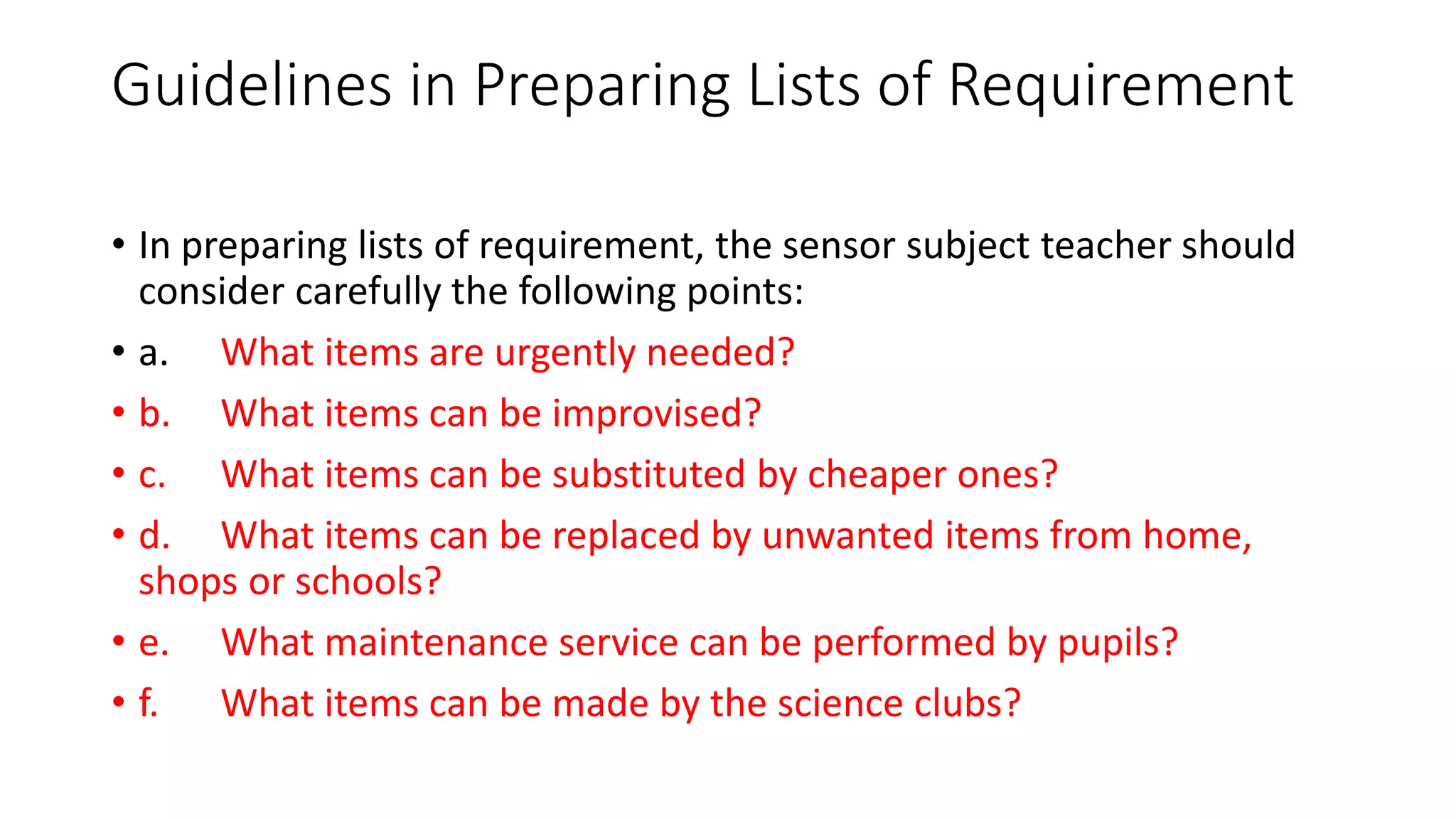 Guidelines in Preparing Lists of Requirement
• In preparing lists of requirement, the sensor subject teacher should
consider carefully the following points:
• a. What items are urgently needed?
• b. What items can be improvised?
• c. What items can be substituted by cheaper ones?
• d. What items can be replaced by unwanted items from home,
shops or schools?
• e. What maintenance service can be performed by pupils?
• f. What items can be made by the science clubs?
 