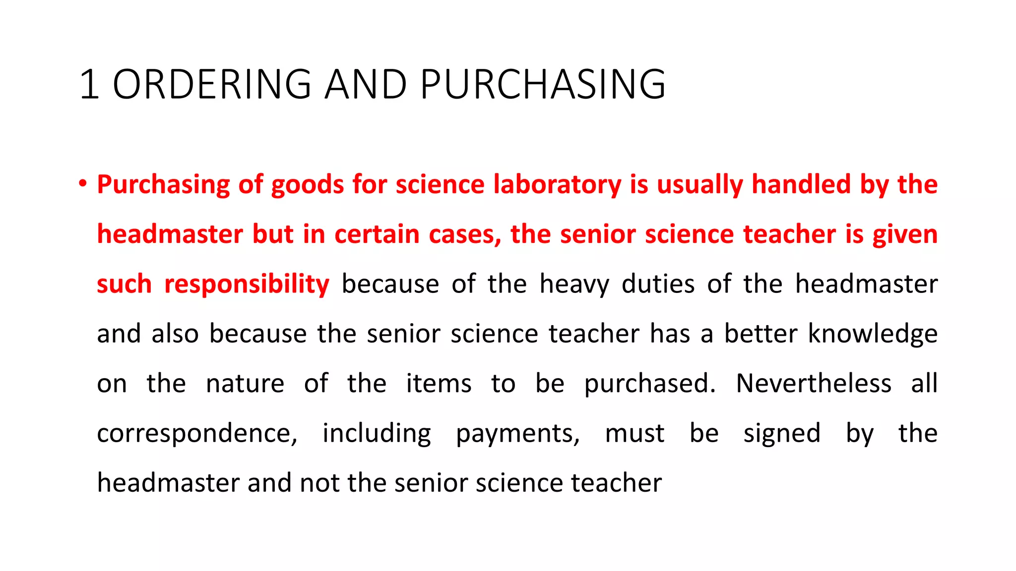 1 ORDERING AND PURCHASING
• Purchasing of goods for science laboratory is usually handled by the
headmaster but in certain cases, the senior science teacher is given
such responsibility because of the heavy duties of the headmaster
and also because the senior science teacher has a better knowledge
on the nature of the items to be purchased. Nevertheless all
correspondence, including payments, must be signed by the
headmaster and not the senior science teacher
 