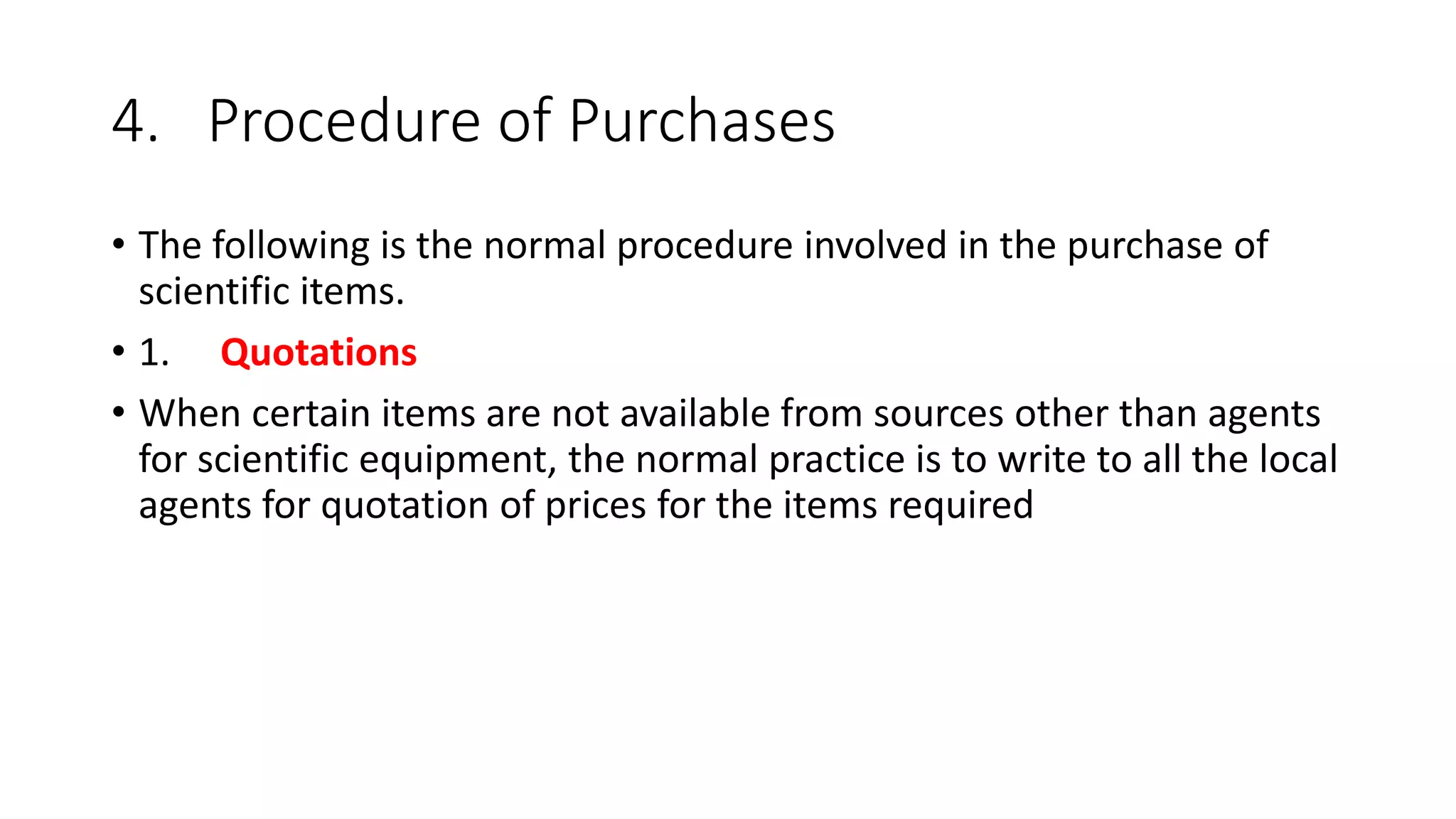 4. Procedure of Purchases
• The following is the normal procedure involved in the purchase of
scientific items.
• 1. Quotations
• When certain items are not available from sources other than agents
for scientific equipment, the normal practice is to write to all the local
agents for quotation of prices for the items required
 