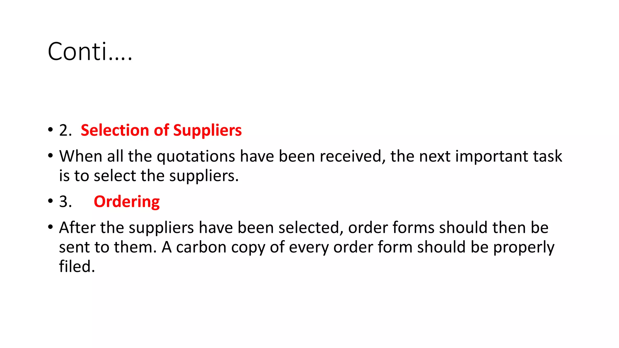 Conti….
• 2. Selection of Suppliers
• When all the quotations have been received, the next important task
is to select the suppliers.
• 3. Ordering
• After the suppliers have been selected, order forms should then be
sent to them. A carbon copy of every order form should be properly
filed.
 