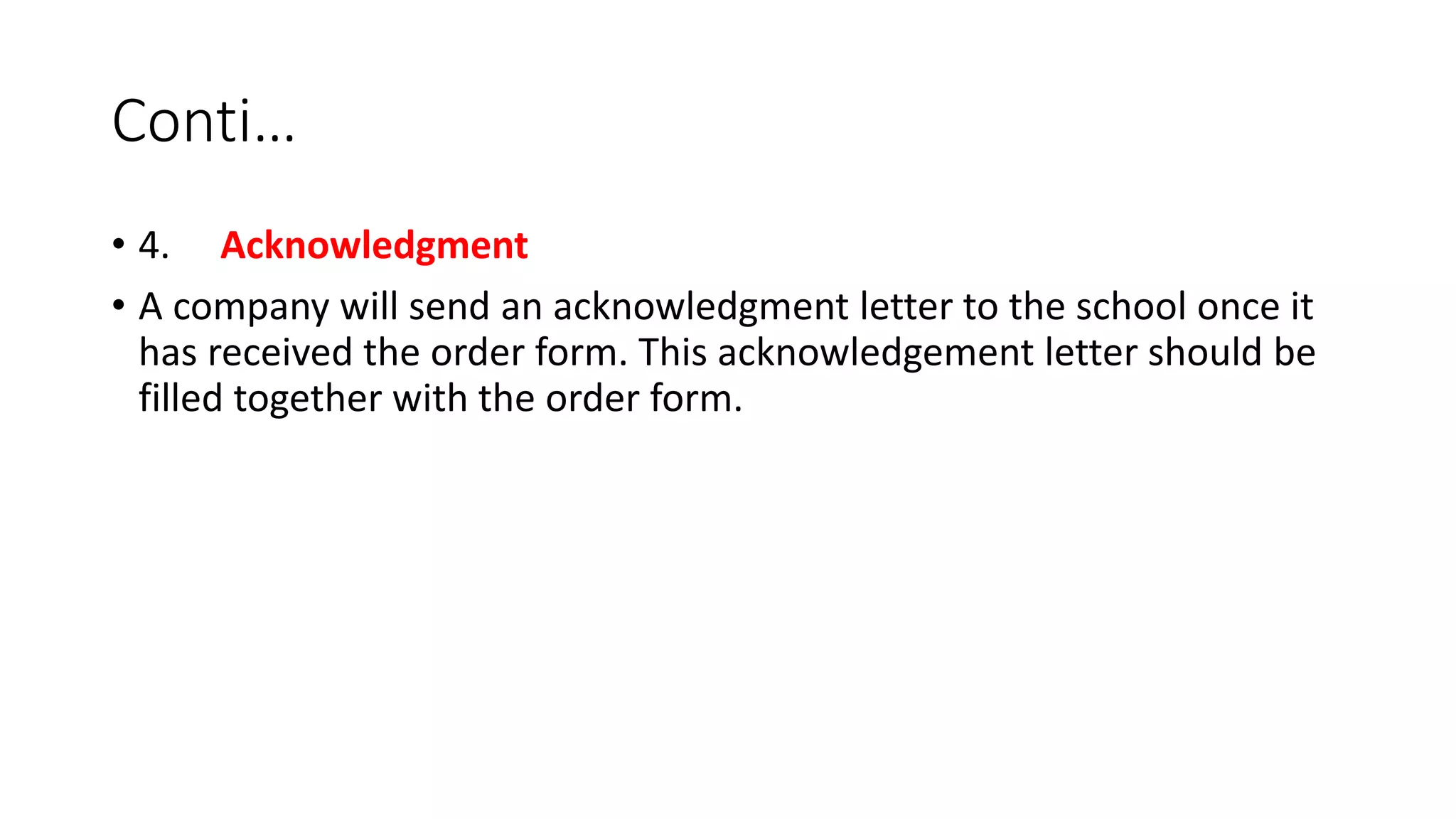 Conti…
• 4. Acknowledgment
• A company will send an acknowledgment letter to the school once it
has received the order form. This acknowledgement letter should be
filled together with the order form.
 