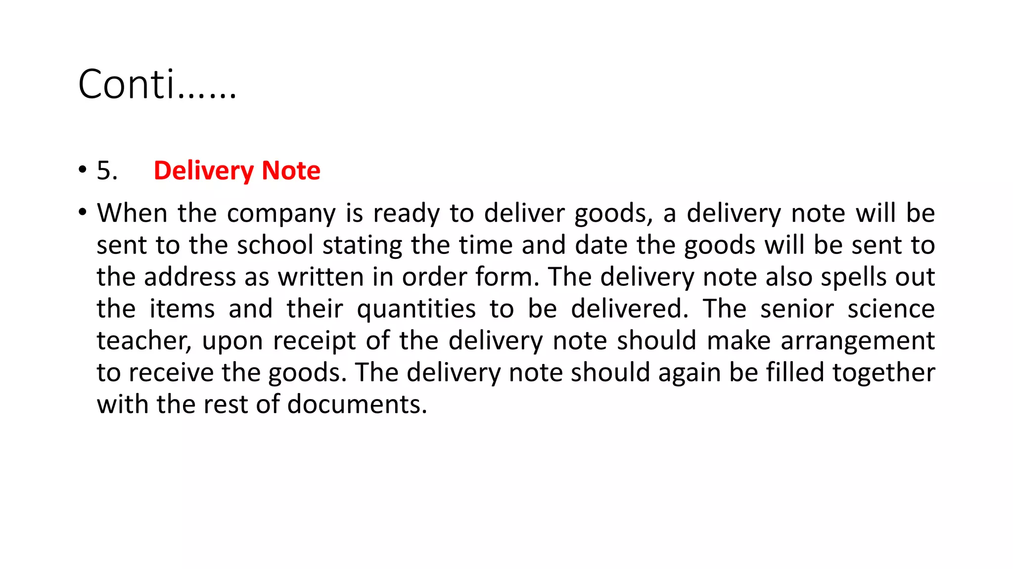 Conti……
• 5. Delivery Note
• When the company is ready to deliver goods, a delivery note will be
sent to the school stating the time and date the goods will be sent to
the address as written in order form. The delivery note also spells out
the items and their quantities to be delivered. The senior science
teacher, upon receipt of the delivery note should make arrangement
to receive the goods. The delivery note should again be filled together
with the rest of documents.
 