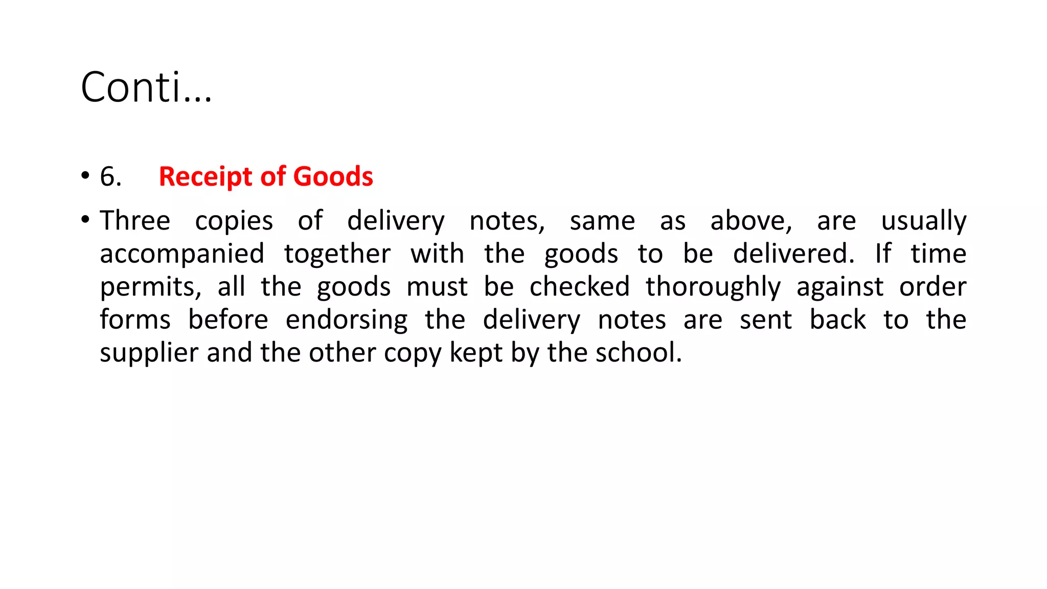 Conti…
• 6. Receipt of Goods
• Three copies of delivery notes, same as above, are usually
accompanied together with the goods to be delivered. If time
permits, all the goods must be checked thoroughly against order
forms before endorsing the delivery notes are sent back to the
supplier and the other copy kept by the school.
 